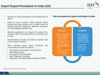 9
Import Export Procedure In India (2/2)
Export
• Bill of Lading/Airway
Bill/Lorry Receipt/
Railway Receipt/
Postal Receipt
• Commercial Invoice
cum Packing List
• Shipping Bill/Bill of
Export/Postal Bill of
Export
• Inspection Certificate
from the Export
Inspection Agency
Import
• Bill of Lading/
Airway Bill/Lorry
Receipt/Railway
Receipt/Postal
Receipt in Form
CN-22 or CN-23
• Commercial
Invoice cum
Packing List
• Bill of Entry
• All export or import applications must be filed with the
DGFT.
• Export of some products needs separate export
licences and these products are included under the
Special Chemicals, Organisms, Materials, Equipment
and Technologies (SCOMET) list.
• Separate applications are required for exports from
Electronic Data Interchange (EDI) and Non-EDI ports
in India.
• Responsibilities of buyers and sellers are listed in sale
contract called Incoterms.
• Other important export import procedures and
documentation include the following:
• GST Return Forms (GSTR 1 and GSTR 2)
• GSTR Refund Form
• Exchange Control Declaration
• Bank Realisation Certificate
• Registration cum Membership Certificate (RCMC)
Key documents for export and import in India
Source: Directorate General of Foreign Trade
 
