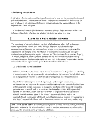 © 2015 Cengage Learning. All Rights Reserved. May not be scanned, copied or duplicated, or posted to a publicly accessible website, in whole or in part.
6
I. Leadership and Motivation
Motivation refers to the forces either internal or external to a person that arouse enthusiasm and
persistence to pursue a certain course of action. Employee motivation affects productivity, so
part of a leader’s job is to channel followers’ motivation toward the accomplishment of the
organization’s vision and goals.
The study of motivation helps leaders understand what prompts people to initiate action, what
influences their choice of action, and why they persist in that action over time.
Exhibit 8.1: A Simple Model of Motivation
The importance of motivation is that it can lead to behaviors that reflect high performance
within organizations. Studies have found that high employee motivation and high
organizational performance and profits go hand in hand. An extensive survey by the Gallup
organization, for example, found that when all of an organization’s employees are highly
motivated and performing at their peak, customers are 70 percent more loyal, turnover drops by
70 percent, and profits jump 40 percent. Leaders can use motivation theory to help satisfy
followers’ needs and simultaneously encourage high work performance. When workers are not
motivated to achieve organizational goals, the fault is often with the leader.
A. Intrinsic and Extrinsic Rewards
Intrinsic rewards are the internal satisfactions a person receives in the process of performing
a particular action. An intrinsic reward is internal and under the control of the individual, such
as to engage in task behavior to satisfy a need for competency and self-determination.
Extrinsic rewards are given by another person, typically a supervisor, and include
promotions and pay increases. Because they originate externally as a result of pleasing others,
extrinsic rewards compel individuals to engage in a task behavior for an outside source that
provides what they need, such as money to survive in modern society. Although extrinsic
rewards are important, leaders work especially hard to help followers achieve intrinsic
rewards. Intrinsic rewards appeal to the “higher” needs of individuals, such as for
accomplishment, competence, fulfillment, and self-determination. Extrinsic rewards appeal to
the “lower” needs of individuals, such as for material comfort and basic safety and security.
New Leader Action Memo: As a leader, you can provide extrinsic rewards such as promotions,
pay raises, and praise, but also help followers achieve intrinsic rewards and meet their higher-
level needs for accomplishment, growth, and fulfillment.
 