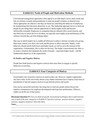 © 2015 Cengage Learning. All Rights Reserved. May not be scanned, copied or duplicated, or posted to a publicly accessible website, in whole or in part.
7
Exhibit 8.2: Needs of People and Motivation Methods
Conventional management approaches often appeal to an individual’s lower, basic needs and
rely on extrinsic rewards and punishments to motivate people to behave in desired ways.
These approaches are effective, but they are based on controlling the behavior of employees
by manipulating their decisions about how to act. The leadership approach strives to motivate
people by providing them with the opportunity to satisfy higher needs and become
intrinsically rewarded. Employees in companies that are infused with a social mission, and
that find ways to enrich the lives of others, are typically more highly motivated because of the
intrinsic rewards they get from helping others.
One way in which leaders try to enable all followers to achieve intrinsic rewards is by giving
them more control over their own work and the power to affect outcomes. Ideally, work
behaviors should satisfy both lower and higher needs, as well as serve the mission of the
organization. Unfortunately, this is often not the case. The leader’s motivational role, then, is
to create a situation that integrates the needs of people—especially higher needs—and the
fundamental objectives of the organization.
B. Positive and Negative Motives
People have both positive and negative motives that cause them to engage in specific
behaviors or activities.
Exhibit 8.3: Four Categories of Motives
Good leaders rely on positive motives as much as they can. However, negative approaches
also have value. In the real world, almost every leader sometimes has to impose some form of
punishment or tap into negative motives to get desired actions and results.
Fear can be a powerful motivator, but using fear to motivate people almost always has
negative consequences for employee development and long-term performance. Effective
leaders avoid the use of fear tactics.
Discussion Question #7: Can you think of specific motivational techniques that would motivate
you in each of the four categories in Exhibit 8.3 (positive extrinsic, positive intrinsic, negative
extrinsic, negative intrinsic)? Describe them.
Notes_________________________________________________________________________
______________________________________________________________________________
______________________________________________________________________________
 