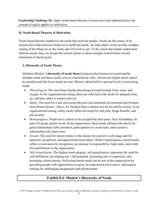 © 2015 Cengage Learning. All Rights Reserved. May not be scanned, copied or duplicated, or posted to a publicly accessible website, in whole or in part.
8
Leadership Challenge #4: Apply needs-based theories of motivation and understand how the
concept of equity applies to motivation.
II. Needs-Based Theories of Motivation
Needs-based theories emphasize the needs that motivate people. Needs are the source of an
internal drive that motivates behavior to fulfill the needs. An individual’s needs are like a hidden
catalog of the things he or she wants and will work to get. To the extent that leaders understand
follower needs, they can design the reward system to direct energies and priorities toward
attainment of shared goals.
A. Hierarchy of Needs Theory
Abraham Maslow’s hierarchy of needs theory proposes that humans are motivated by
multiple needs and those needs exist in a hierarchical order, wherein the higher needs cannot
be satisfied until the lower needs are met. Maslow identified five general levels of motivating
needs:
• Physiological. The most basic human physiological needs include food, water, and
oxygen. In the organizational setting, these are reflected in the needs for adequate heat,
air, and base salary to ensure survival.
• Safety. The need for a safe and secure physical and emotional environment and freedom
from threats threats—that is, for freedom from violence and for an orderly society. In an
organizational setting, safety needs reflect the needs for safe jobs, fringe benefits, and
job security.
• Belongingness. People have a desire to be accepted by their peers, have friendships, be
part of a group, and be loved. In the organization, these needs influence the desire for
good relationships with coworkers, participation in a work team, and a positive
relationship with supervisors.
• Esteem. The need for esteem relates to the desires for a positive self-image and for
attention, recognition, and appreciation from others. Within organizations, esteem needs
reflect a motivation for recognition, an increase in responsibility, high status, and credit
for contributions to the organization.
• Self-Actualization. The highest need category, self-actualization, represents the need for
self-fulfillment: developing one’s full potential, increasing one’s competence, and
becoming a better person. Self-actualization needs can be met in the organization by
providing people with opportunities to grow, be empowered and creative, and acquire
training for challenging assignments and advancement.
Exhibit 8.4: Maslow’s Hierarchy of Needs
 