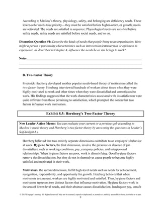 © 2015 Cengage Learning. All Rights Reserved. May not be scanned, copied or duplicated, or posted to a publicly accessible website, in whole or in part.
9
According to Maslow’s theory, physiology, safety, and belonging are deficiency needs. These
lower-order needs take priority—they must be satisfied before higher-order, or growth, needs
are activated. The needs are satisfied in sequence: Physiological needs are satisfied before
safety needs, safety needs are satisfied before social needs, and so on.
Discussion Question #1: Describe the kinds of needs that people bring to an organization. How
might a person’s personality characteristics such as introversion/extroversion or openness to
experience, as described in Chapter 4, influence the needs he or she brings to work?
Notes_________________________________________________________________________
______________________________________________________________________________
______________________________________________________________________________
B. Two-Factor Theory
Frederick Herzberg developed another popular needs-based theory of motivation called the
two-factor theory. Herzberg interviewed hundreds of workers about times when they were
highly motivated to work and other times when they were dissatisfied and unmotivated to
work. His findings suggested that the work characteristics associated with dissatisfaction were
quite different from those pertaining to satisfaction, which prompted the notion that two
factors influence work motivation.
Exhibit 8.5: Herzberg’s Two-Factor Theory
New Leader Action Memo: You can evaluate your current or a previous job according to
Maslow’s needs theory and Herzberg’s two-factor theory by answering the questions in Leader’s
Self-Insight 8.1.
Herzberg believed that two entirely separate dimensions contribute to an employee’s behavior
at work. Hygiene factors, the first dimension, involve the presence or absence of job
dissatisfiers, such as working conditions, pay, company policies, and interpersonal
relationships. When hygiene factors are poor, work is dissatisfying. Good hygiene factors
remove the dissatisfaction, but they do not in themselves cause people to become highly
satisfied and motivated in their work.
Motivators, the second dimension, fulfill high-level needs such as needs for achievement,
recognition, responsibility, and opportunity for growth. Herzberg believed that when
motivators are present, workers are highly motivated and satisfied. Thus, hygiene factors and
motivators represent two distinct factors that influence motivation. Hygiene factors work in
the area of lower-level needs, and their absence causes dissatisfaction. Inadequate pay, unsafe
 