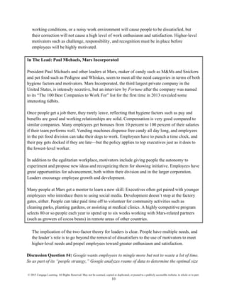 © 2015 Cengage Learning. All Rights Reserved. May not be scanned, copied or duplicated, or posted to a publicly accessible website, in whole or in part.
10
working conditions, or a noisy work environment will cause people to be dissatisfied, but
their correction will not cause a high level of work enthusiasm and satisfaction. Higher-level
motivators such as challenge, responsibility, and recognition must be in place before
employees will be highly motivated.
In The Lead: Paul Michaels, Mars Incorporated
President Paul Michaels and other leaders at Mars, maker of candy such as M&Ms and Snickers
and pet food such as Pedigree and Whiskas, seem to meet all the need categories in terms of both
hygiene factors and motivators. Mars Incorporated, the third largest private company in the
United States, is intensely secretive, but an interview by Fortune after the company was named
to its “The 100 Best Companies to Work For” list for the first time in 2013 revealed some
interesting tidbits.
Once people get a job there, they rarely leave, reflecting that hygiene factors such as pay and
benefits are good and working relationships are solid. Compensation is very good compared to
similar companies. Many employees get bonuses from 10 percent to 100 percent of their salaries
if their team performs well. Vending machines dispense free candy all day long, and employees
in the pet food division can take their dogs to work. Employees have to punch a time clock, and
their pay gets docked if they are late—but the policy applies to top executives just as it does to
the lowest-level worker.
In addition to the egalitarian workplace, motivators include giving people the autonomy to
experiment and propose new ideas and recognizing them for showing initiative. Employees have
great opportunities for advancement, both within their division and in the larger corporation.
Leaders encourage employee growth and development.
Many people at Mars get a mentor to learn a new skill. Executives often get paired with younger
employees who introduce them to using social media. Development doesn’t stop at the factory
gates, either. People can take paid time off to volunteer for community activities such as
cleaning parks, planting gardens, or assisting at medical clinics. A highly competitive program
selects 80 or so people each year to spend up to six weeks working with Mars-related partners
(such as growers of cocoa beans) in remote areas of other countries.
The implication of the two-factor theory for leaders is clear. People have multiple needs, and
the leader’s role is to go beyond the removal of dissatisfiers to the use of motivators to meet
higher-level needs and propel employees toward greater enthusiasm and satisfaction.
Discussion Question #4: Google wants employees to mingle more but not to waste a lot of time.
So as part of its “people strategy,” Google analyzes reams of data to determine the optimal size
 