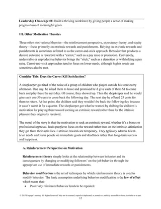 © 2015 Cengage Learning. All Rights Reserved. May not be scanned, copied or duplicated, or posted to a publicly accessible website, in whole or in part.
12
Leadership Challenge #8: Build a thriving workforce by giving people a sense of making
progress toward meaningful goals.
III. Other Motivation Theories
Three other motivational theories—the reinforcement perspective, expectancy theory, and equity
theory—focus primarily on extrinsic rewards and punishments. Relying on extrinsic rewards and
punishments is sometimes referred to as the carrot-and-stick approach. Behavior that produces a
desired outcome is rewarded with a “carrot,” such as a pay raise or promotion. Conversely,
undesirable or unproductive behavior brings the “stick,” such as a demotion or withholding a pay
raise. Carrot-and-stick approaches tend to focus on lower needs, although higher needs can
sometimes also be met.
Consider This: Does the Carrot Kill Satisfaction?
A shopkeeper got tired of the noise of a group of children who played outside his store every
afternoon. One day, he asked them to leave and promised he’d give each of them $1 to come
back and play there the next day. Of course, they showed up. Then the shopkeeper said he would
give each one 50 cents to come back the following day. The next day he offered 25 cents for
them to return. At that point, the children said they wouldn’t be back the following day because
it wasn’t worth it for a quarter. The shopkeeper got what he wanted by shifting the children’s
motivation for playing there toward earning an extrinsic reward rather than for the intrinsic
pleasure they originally received.
The moral of the story is that the motivation to seek an extrinsic reward, whether it’s a bonus or
professional approval, leads people to focus on the reward rather than on the intrinsic satisfaction
they get from their activities. Extrinsic rewards are temporary. They typically address lower-
level needs and focus people on immediate goals and deadlines rather than long-term success
and happiness.
A. Reinforcement Perspective on Motivation
Reinforcement theory simply looks at the relationship between behavior and its
consequences by changing or modifying followers’ on-the-job behavior through the
appropriate use of immediate rewards or punishments.
Behavior modification is the set of techniques by which reinforcement theory is used to
modify behavior. The basic assumption underlying behavior modification is the law of effect
which states that:
• Positively reinforced behavior tends to be repeated.
 