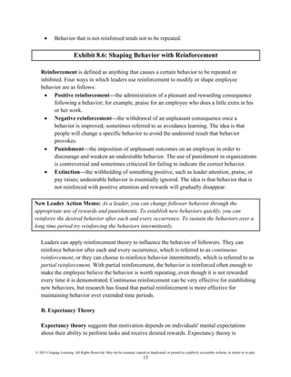 © 2015 Cengage Learning. All Rights Reserved. May not be scanned, copied or duplicated, or posted to a publicly accessible website, in whole or in part.
13
• Behavior that is not reinforced tends not to be repeated.
Exhibit 8.6: Shaping Behavior with Reinforcement
Reinforcement is defined as anything that causes a certain behavior to be repeated or
inhibited. Four ways in which leaders use reinforcement to modify or shape employee
behavior are as follows:
• Positive reinforcement—the administration of a pleasant and rewarding consequence
following a behavior; for example, praise for an employee who does a little extra in his
or her work.
• Negative reinforcement—the withdrawal of an unpleasant consequence once a
behavior is improved; sometimes referred to as avoidance learning. The idea is that
people will change a specific behavior to avoid the undesired result that behavior
provokes.
• Punishment—the imposition of unpleasant outcomes on an employee in order to
discourage and weaken an undesirable behavior. The use of punishment in organizations
is controversial and sometimes criticized for failing to indicate the correct behavior.
• Extinction—the withholding of something positive, such as leader attention, praise, or
pay raises; undesirable behavior is essentially ignored. The idea is that behavior that is
not reinforced with positive attention and rewards will gradually disappear.
New Leader Action Memo: As a leader, you can change follower behavior through the
appropriate use of rewards and punishments. To establish new behaviors quickly, you can
reinforce the desired behavior after each and every occurrence. To sustain the behaviors over a
long time period try reinforcing the behaviors intermittently.
Leaders can apply reinforcement theory to influence the behavior of followers. They can
reinforce behavior after each and every occurrence, which is referred to as continuous
reinforcement, or they can choose to reinforce behavior intermittently, which is referred to as
partial reinforcement. With partial reinforcement, the behavior is reinforced often enough to
make the employee believe the behavior is worth repeating, even though it is not rewarded
every time it is demonstrated. Continuous reinforcement can be very effective for establishing
new behaviors, but research has found that partial reinforcement is more effective for
maintaining behavior over extended time periods.
B. Expectancy Theory
Expectancy theory suggests that motivation depends on individuals' mental expectations
about their ability to perform tasks and receive desired rewards. Expectancy theory is
 