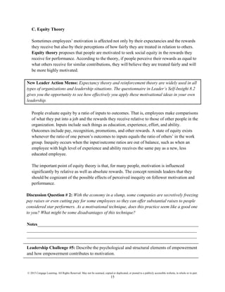 © 2015 Cengage Learning. All Rights Reserved. May not be scanned, copied or duplicated, or posted to a publicly accessible website, in whole or in part.
15
C. Equity Theory
Sometimes employees’ motivation is affected not only by their expectancies and the rewards
they receive but also by their perceptions of how fairly they are treated in relation to others.
Equity theory proposes that people are motivated to seek social equity in the rewards they
receive for performance. According to the theory, if people perceive their rewards as equal to
what others receive for similar contributions, they will believe they are treated fairly and will
be more highly motivated.
New Leader Action Memo: Expectancy theory and reinforcement theory are widely used in all
types of organizations and leadership situations. The questionnaire in Leader’s Self-Insight 8.2
gives you the opportunity to see how effectively you apply these motivational ideas in your own
leadership.
People evaluate equity by a ratio of inputs to outcomes. That is, employees make comparisons
of what they put into a job and the rewards they receive relative to those of other people in the
organization. Inputs include such things as education, experience, effort, and ability.
Outcomes include pay, recognition, promotions, and other rewards. A state of equity exists
whenever the ratio of one person’s outcomes to inputs equals the ratio of others’ in the work
group. Inequity occurs when the input/outcome ratios are out of balance, such as when an
employee with high level of experience and ability receives the same pay as a new, less
educated employee.
The important point of equity theory is that, for many people, motivation is influenced
significantly by relative as well as absolute rewards. The concept reminds leaders that they
should be cognizant of the possible effects of perceived inequity on follower motivation and
performance.
Discussion Question # 2: With the economy in a slump, some companies are secretively freezing
pay raises or even cutting pay for some employees so they can offer substantial raises to people
considered star performers. As a motivational technique, does this practice seem like a good one
to you? What might be some disadvantages of this technique?
Notes_________________________________________________________________________
_____________________________________________________________________________
_____________________________________________________________________________
Leadership Challenge #5: Describe the psychological and structural elements of empowerment
and how empowerment contributes to motivation.
 