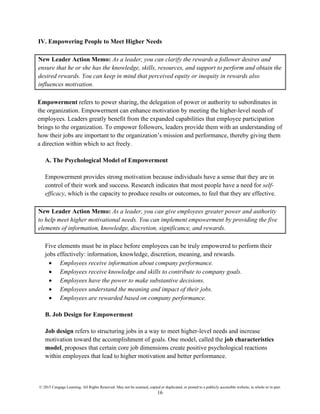 © 2015 Cengage Learning. All Rights Reserved. May not be scanned, copied or duplicated, or posted to a publicly accessible website, in whole or in part.
16
IV. Empowering People to Meet Higher Needs
New Leader Action Memo: As a leader, you can clarify the rewards a follower desires and
ensure that he or she has the knowledge, skills, resources, and support to perform and obtain the
desired rewards. You can keep in mind that perceived equity or inequity in rewards also
influences motivation.
Empowerment refers to power sharing, the delegation of power or authority to subordinates in
the organization. Empowerment can enhance motivation by meeting the higher-level needs of
employees. Leaders greatly benefit from the expanded capabilities that employee participation
brings to the organization. To empower followers, leaders provide them with an understanding of
how their jobs are important to the organization’s mission and performance, thereby giving them
a direction within which to act freely.
A. The Psychological Model of Empowerment
Empowerment provides strong motivation because individuals have a sense that they are in
control of their work and success. Research indicates that most people have a need for self-
efficacy, which is the capacity to produce results or outcomes, to feel that they are effective.
New Leader Action Memo: As a leader, you can give employees greater power and authority
to help meet higher motivational needs. You can implement empowerment by providing the five
elements of information, knowledge, discretion, significance, and rewards.
Five elements must be in place before employees can be truly empowered to perform their
jobs effectively: information, knowledge, discretion, meaning, and rewards.
• Employees receive information about company performance.
• Employees receive knowledge and skills to contribute to company goals.
• Employees have the power to make substantive decisions.
• Employees understand the meaning and impact of their jobs.
• Employees are rewarded based on company performance.
B. Job Design for Empowerment
Job design refers to structuring jobs in a way to meet higher-level needs and increase
motivation toward the accomplishment of goals. One model, called the job characteristics
model, proposes that certain core job dimensions create positive psychological reactions
within employees that lead to higher motivation and better performance.
 