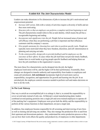 © 2015 Cengage Learning. All Rights Reserved. May not be scanned, copied or duplicated, or posted to a publicly accessible website, in whole or in part.
17
Exhibit 8.8: The Job Characteristics Model
Leaders can make alterations in five dimensions of jobs to increase the job’s motivational and
empowerment potential:
• Increase skill variety. Jobs with a variety of activities require a diversity of skills and are
thus more motivating.
• Structure jobs so that an employee can perform a complete task from beginning to end.
The job characteristics model refers to this as task identity, which means the job has a
recognizable beginning and ending.
• Incorporate task significance into the job. People feel an increased sense of power and
self-efficacy when they are performing a job that is important and that influences
customers and the company’s success.
• Give people autonomy for choosing how and when to perform specific tasks. People are
typically more motivated when they have freedom, discretion, and self- determination in
planning and carrying out tasks.
• To the extent possible, design jobs to provide feedback and let employees see the
outcomes of their efforts. In cases where the job itself does not provide timely feedback,
leaders have to work harder at giving people specific feedback and helping them see
how the job contributes to the organization’s success.
The more these five characteristics can be designed into the job, the higher
employees’motivation will be, and the higher will be their performance. Essentially, these
changes are designed to transfer authority and responsibility from leaders to employees and
create job enrichment. Job enrichment incorporates high-level motivators such as
responsibility, recognition, and opportunities for growth and learning into the job. In an
enriched job, the employee controls resources needed to perform well and makes decisions on
how to do the work.
In The Lead: Ralcorp
One way to enrich an oversimplified job is to enlarge it, that is, to extend the responsibility to
cover several tasks instead of only one. At Ralcorp’s cereal manufacturing plant, leaders
combined several packing positions into a single job and cross-trained employees to operate all
of the packing line’s equipment. Employees were given both the ability and the responsibility to
perform all the various functions in their department, not just a single task.
In addition, line employees became responsible for all screening and interviewing of new hires
as well as training and advising one another. They also manage the production flow to and from
their upstream and downstream partners—they understand the entire production process so they
can see how their work affects the quality and productivity of employees in other departments
 