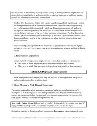 © 2015 Cengage Learning. All Rights Reserved. May not be scanned, copied or duplicated, or posted to a publicly accessible website, in whole or in part.
18
and the success of the company. Ralcorp invests heavily in training to be sure employees have
the needed operational skills as well as the ability to make decisions, solve problems, manage
quality, and contribute to continuous improvement.
The first three dimensions—higher skill variety, task identity, and task significance—enable
the employee to see the job as meaningful and significant (experienced meaningfulness of
work), which makes the job intrinsically satisfying. Greater autonomy in a job leads to a
feeling of increased responsibility for the success or failure of task outcomes (experienced
responsibility for outcomes of the work), thus increasing commitment. The final dimension,
feedback, provides the employee with knowledge of the actual results of work activities. Thus,
the employee knows how he or she is doing and can adjust work performance to increase
desired outcomes.
These positive psychological reactions in turn lead to greater intrinsic satisfaction, higher
motivation, better work performance, and lower absenteeism and turnover, as illustrated in the
exhibit.
C. Empowerment Applications
Current methods of empowering employees can be classified based on two dimensions:
• The extent to which employees are involved in defining desired outcomes
• The extent to which they participate in determining how to achieve those outcomes.
Exhibit 8.9: Degrees of Empowerment
When employees are fully empowered, they are involved in defining mission and goals as
well as in determining how to achieve them.
V. Giving Meaning to Work Through Engagement
The most recent thinking about motivation considers what factors contribute to people’s
willingness to be fully engaged at work and “go the extra mile” to contribute their creativity,
energy, and passion on the job. One approach is to foster an organizational environment that
helps people find true value and meaning in their work.
New Leader Action Memo: Take the quiz in Leader’s Self-Insight 8.3 to evaluate your level of
engagement for a college course you enjoyed compared to one you did not enjoy.
One path to meaning is through employee engagement. Engagement means that people enjoy
 