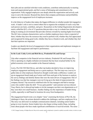 © 2015 Cengage Learning. All Rights Reserved. May not be scanned, copied or duplicated, or posted to a publicly accessible website, in whole or in part.
2
their jobs and are satisfied with their work conditions, contribute enthusiastically to meeting
team and organizational goals, and feel a sense of belonging and commitment to the
organization. Fully engaged employees care deeply about the organization and actively seek
ways to serve the mission. Research has shown that company performance and profitability
improve as the engagement level of employees increases.
It is the behavior of leaders that makes the biggest difference in whether people feel engaged at
work. A leader’s role is not to control others but to organize the workplace in such a way that
each person can learn, contribute, and grow. Researchers at the Gallup Organization developed a
metric called the Q12, a list of 12 questions that provides a way to evaluate how leaders are
doing in creating an environment that provides intrinsic rewards by meeting higher-level needs.
The Q12 also evaluates characteristics such as whether employees know what is expected of
them, whether they have the resources they need to perform well, whether they feel appreciated
and recognized for doing good work, whether they have a friend at work, and whether they feel
that their opinions are important.
Leaders can identify the level of engagement in their organizations and implement strategies to
facilitate full engagement and improve performance.
In the Lead: Cathy Lewis and Rob Devey, Prudential UK and Europe
Like other companies in the financial services industry, Prudential UK and Europe (Pru
UK) is operating in a highly turbulent environment that has been wracked further by the
global economic crisis and scandals in the financial industry.
Lewis, Pru UK CEO Rob Devey, and other top leaders decided to focus on improving
employee engagement and being seen as a great employer. The first step was a survey to
gather data on what employees themselves thought would make a difference. Leaders set
up an engagement board made up of senior staff from each part of the business to analyze
the survey findings and identify themes that were the main drivers of engagement. One of
the findings was that line managers were not living up to the ideal of empowerment the
company desired. Top executives redefined roles for line managers and had to reassign
some who couldn’t make the shift. “It was quite painful,” said customer services director
Tracy Harris, but it allowed top leaders to let the managers run their own departments as if
they were their own small business. Another finding was the importance of leaders being
visible, especially to staff based in locations far away from headquarters.
The engagement board wrote a six-chapter “story” examining the history of Pru UK, the
challenges it faces, the actions desired to address the challenges, and how employees fit in.
The story was delivered via multiple communication channels, including senior leaders
going to every location. Senior leaders have also begun writing weekly blogs, including
notes about people who have made significant contributions or received awards. The sense
 
