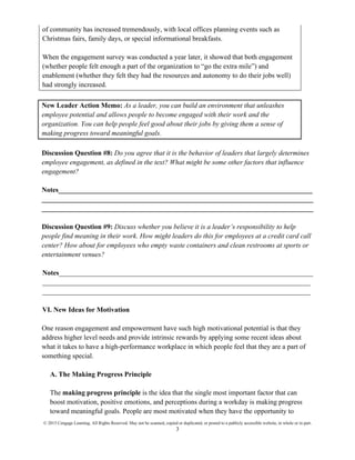 © 2015 Cengage Learning. All Rights Reserved. May not be scanned, copied or duplicated, or posted to a publicly accessible website, in whole or in part.
3
of community has increased tremendously, with local offices planning events such as
Christmas fairs, family days, or special informational breakfasts.
When the engagement survey was conducted a year later, it showed that both engagement
(whether people felt enough a part of the organization to “go the extra mile”) and
enablement (whether they felt they had the resources and autonomy to do their jobs well)
had strongly increased.
New Leader Action Memo: As a leader, you can build an environment that unleashes
employee potential and allows people to become engaged with their work and the
organization. You can help people feel good about their jobs by giving them a sense of
making progress toward meaningful goals.
Discussion Question #8: Do you agree that it is the behavior of leaders that largely determines
employee engagement, as defined in the text? What might be some other factors that influence
engagement?
Notes_________________________________________________________________________
______________________________________________________________________________
______________________________________________________________________________
Discussion Question #9: Discuss whether you believe it is a leader’s responsibility to help
people find meaning in their work. How might leaders do this for employees at a credit card call
center? How about for employees who empty waste containers and clean restrooms at sports or
entertainment venues?
Notes_________________________________________________________________________
_____________________________________________________________________________
_____________________________________________________________________________
VI. New Ideas for Motivation
One reason engagement and empowerment have such high motivational potential is that they
address higher level needs and provide intrinsic rewards by applying some recent ideas about
what it takes to have a high-performance workplace in which people feel that they are a part of
something special.
A. The Making Progress Principle
The making progress principle is the idea that the single most important factor that can
boost motivation, positive emotions, and perceptions during a workday is making progress
toward meaningful goals. People are most motivated when they have the opportunity to
 