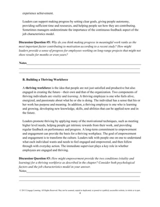 © 2015 Cengage Learning. All Rights Reserved. May not be scanned, copied or duplicated, or posted to a publicly accessible website, in whole or in part.
4
experience achievement.
Leaders can support making progress by setting clear goals, giving people autonomy,
providing sufficient time and resources, and helping people see how they are contributing.
Sometimes managers underestimate the importance of the continuous feedback aspect of the
job characteristics model.
Discussion Question #5: Why do you think making progress in meaningful work ranks as the
most important factor contributing to motivation according to a recent study? How might
leaders provide a sense of progress for employees working on long-range projects that might not
show results for months or even years?
Notes_________________________________________________________________________
_____________________________________________________________________________
_____________________________________________________________________________
B. Building a Thriving Workforce
A thriving workforce is the idea that people are not just satisfied and productive but also
engaged in creating the future—their own and that of the organization. Two components of
thriving individuals are vitality and learning. A thriving employee is one who feels alive,
energized, and passionate about what he or she is doing. The individual has a sense that his or
her work has purpose and meaning. In addition, a thriving employee is one who is learning
and growing, developing new knowledge, skills, and abilities that can be applied now and in
the future.
Leaders promote thriving by applying many of the motivational techniques, such as meeting
higher level needs, helping people get intrinsic rewards from their work, and providing
regular feedback on performance and progress. A long-term commitment to empowerment
and engagement can provide the basis for a thriving workplace. The goal of empowerment
and engagement is to transform the culture. Leaders talk with people one on one to understand
what each individual wants and needs to feel engaged and empowered, and then follow
through with everyday action. The immediate supervisor plays a key role in whether
employees are engaged and thriving.
Discussion Question #3: How might empowerment provide the two conditions (vitality and
learning) for a thriving workforce as described in the chapter? Consider both psychological
factors and the job characteristics model in your answer.
Notes_________________________________________________________________________
_____________________________________________________________________________
_____________________________________________________________________________
 
