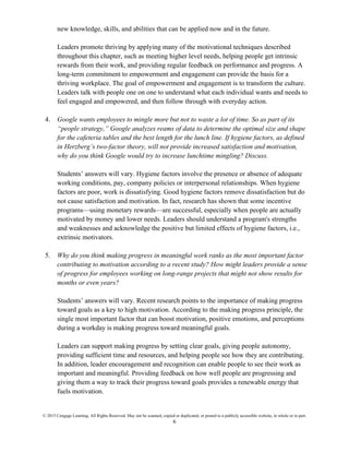 © 2015 Cengage Learning. All Rights Reserved. May not be scanned, copied or duplicated, or posted to a publicly accessible website, in whole or in part.
6
new knowledge, skills, and abilities that can be applied now and in the future.
Leaders promote thriving by applying many of the motivational techniques described
throughout this chapter, such as meeting higher level needs, helping people get intrinsic
rewards from their work, and providing regular feedback on performance and progress. A
long-term commitment to empowerment and engagement can provide the basis for a
thriving workplace. The goal of empowerment and engagement is to transform the culture.
Leaders talk with people one on one to understand what each individual wants and needs to
feel engaged and empowered, and then follow through with everyday action.
4. Google wants employees to mingle more but not to waste a lot of time. So as part of its
“people strategy,” Google analyzes reams of data to determine the optimal size and shape
for the cafeteria tables and the best length for the lunch line. If hygiene factors, as defined
in Herzberg’s two-factor theory, will not provide increased satisfaction and motivation,
why do you think Google would try to increase lunchtime mingling? Discuss.
Students’ answers will vary. Hygiene factors involve the presence or absence of adequate
working conditions, pay, company policies or interpersonal relationships. When hygiene
factors are poor, work is dissatisfying. Good hygiene factors remove dissatisfaction but do
not cause satisfaction and motivation. In fact, research has shown that some incentive
programs—using monetary rewards—are successful, especially when people are actually
motivated by money and lower needs. Leaders should understand a program's strengths
and weaknesses and acknowledge the positive but limited effects of hygiene factors, i.e.,
extrinsic motivators.
5. Why do you think making progress in meaningful work ranks as the most important factor
contributing to motivation according to a recent study? How might leaders provide a sense
of progress for employees working on long-range projects that might not show results for
months or even years?
Students’ answers will vary. Recent research points to the importance of making progress
toward goals as a key to high motivation. According to the making progress principle, the
single most important factor that can boost motivation, positive emotions, and perceptions
during a workday is making progress toward meaningful goals.
Leaders can support making progress by setting clear goals, giving people autonomy,
providing sufficient time and resources, and helping people see how they are contributing.
In addition, leader encouragement and recognition can enable people to see their work as
important and meaningful. Providing feedback on how well people are progressing and
giving them a way to track their progress toward goals provides a renewable energy that
fuels motivation.
 