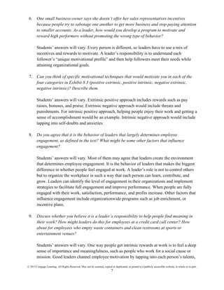 © 2015 Cengage Learning. All Rights Reserved. May not be scanned, copied or duplicated, or posted to a publicly accessible website, in whole or in part.
7
6. One small business owner says she doesn’t offer her sales representatives incentives
because people try to sabotage one another to get more business and stop paying attention
to smaller accounts. As a leader, how would you develop a program to motivate and
reward high performers without promoting the wrong type of behavior?
Students’ answers will vary. Every person is different, so leaders have to use a mix of
incentives and rewards to motivate. A leader’s responsibility is to understand each
follower’s “unique motivational profile” and then help followers meet their needs while
attaining organizational goals.
7. Can you think of specific motivational techniques that would motivate you in each of the
four categories in Exhibit 8.3 (positive extrinsic, positive intrinsic, negative extrinsic,
negative intrinsic)? Describe them.
Students’ answers will vary. Extrinsic positive approach includes rewards such as pay
raises, bonuses, and praise. Extrinsic negative approach would include threats and
punishments. For intrinsic positive approach, helping people enjoy their work and getting a
sense of accomplishment would be an example. Intrinsic negative approach would include
tapping into self-doubts and anxieties.
8. Do you agree that it is the behavior of leaders that largely determines employee
engagement, as defined in the text? What might be some other factors that influence
engagement?
Students’ answers will vary. Most of them may agree that leaders create the environment
that determines employee engagement. It is the behavior of leaders that makes the biggest
difference in whether people feel engaged at work. A leader’s role is not to control others
but to organize the workplace in such a way that each person can learn, contribute, and
grow. Leaders can identify the level of engagement in their organizations and implement
strategies to facilitate full engagement and improve performance. When people are fully
engaged with their work, satisfaction, performance, and profits increase. Other factors that
influence engagement include organizationwide programs such as job enrichment, or
incentive plans.
9. Discuss whether you believe it is a leader’s responsibility to help people find meaning in
their work? How might leaders do this for employees at a credit card call center? How
about for employees who empty waste containers and clean restrooms at sports or
entertainment venues?
Students’ answers will vary. One way people get intrinsic rewards at work is to feel a deep
sense of importance and meaningfulness, such as people who work for a social cause or
mission. Good leaders channel employee motivation by tapping into each person’s talents,
 