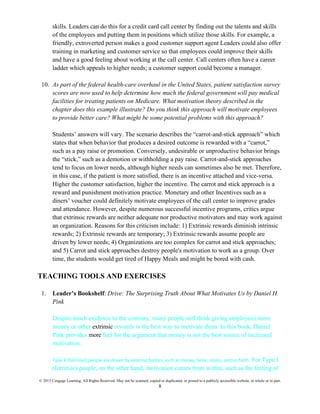 © 2015 Cengage Learning. All Rights Reserved. May not be scanned, copied or duplicated, or posted to a publicly accessible website, in whole or in part.
8
skills. Leaders can do this for a credit card call center by finding out the talents and skills
of the employees and putting them in positions which utilize those skills. For example, a
friendly, extroverted person makes a good customer support agent Leaders could also offer
training in marketing and customer service so that employees could improve their skills
and have a good feeling about working at the call center. Call centers often have a career
ladder which appeals to higher needs; a customer support could become a manager.
10. As part of the federal health-care overhaul in the United States, patient satisfaction survey
scores are now used to help determine how much the federal government will pay medical
facilities for treating patients on Medicare. What motivation theory described in the
chapter does this example illustrate? Do you think this approach will motivate employees
to provide better care? What might be some potential problems with this approach?
Students’ answers will vary. The scenario describes the “carrot-and-stick approach” which
states that when behavior that produces a desired outcome is rewarded with a “carrot,”
such as a pay raise or promotion. Conversely, undesirable or unproductive behavior brings
the “stick,” such as a demotion or withholding a pay raise. Carrot-and-stick approaches
tend to focus on lower needs, although higher needs can sometimes also be met. Therefore,
in this case, if the patient is more satisfied, there is an incentive attached and vice-versa.
Higher the customer satisfaction, higher the incentive. The carrot and stick approach is a
reward and punishment motivation practice. Monetary and other Incentives such as a
diners’ voucher could definitely motivate employees of the call center to improve grades
and attendance. However, despite numerous successful incentive programs, critics argue
that extrinsic rewards are neither adequate nor productive motivators and may work against
an organization. Reasons for this criticism include: 1) Extrinsic rewards diminish intrinsic
rewards; 2) Extrinsic rewards are temporary; 3) Extrinsic rewards assume people are
driven by lower needs; 4) Organizations are too complex for carrot and stick approaches;
and 5) Carrot and stick approaches destroy people's motivation to work as a group. Over
time, the students would get tired of Happy Meals and might be bored with cash.
TEACHING TOOLS AND EXERCISES
1. Leader’s Bookshelf: Drive: The Surprising Truth About What Motivates Us by Daniel H.
Pink
Despite much evidence to the contrary, many people still think giving employees more
money or other extrinsic rewards is the best way to motivate them. In this book, Daniel
Pink provides more fuel for the argument that money is not the best source of increased
motivation.
Type X (Extrinsic) people are driven by external factors, such as money, fame, status, and so forth. For Type I
(Intrinsic) people, on the other hand, motivation comes from within, such as the feeling of
 