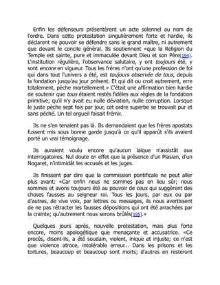 Enfin les défenseurs présentèrent un acte solennel au nom de
l'ordre. Dans cette protestation singulièrement forte et hardie, ils
déclarent ne pouvoir se défendre sans le grand maître, ni autrement
que devant le concile général. Ils soutiennent «que la Religion du
Temple est sainte, pure et immaculée devant Dieu et son Père[194].
L'institution régulière, l'observance salutaire, y ont toujours été, y
sont encore en vigueur. Tous les frères n'ont qu'une profession de foi
qui dans tout l'univers a été, est toujours observée de tous, depuis
la fondation jusqu'au jour présent. Et qui dit ou croit autrement, erre
totalement, pèche mortellement.» C'était une affirmation bien hardie
de soutenir que tous étaient restés fidèles aux règles de la fondation
primitive; qu'il n'y avait eu nulle déviation, nulle corruption. Lorsque
le juste pèche sept fois par jour, cet ordre superbe se trouvait pur et
sans péché. Un tel orgueil faisait frémir.
Ils ne s'en tenaient pas là. Ils demandaient que les frères apostats
fussent mis sous bonne garde jusqu'à ce qu'il apparût s'ils avaient
porté un vrai témoignage.
Ils auraient voulu encore qu'aucun laïque n'assistât aux
interrogatoires. Nul doute en effet que la présence d'un Plasian, d'un
Nogaret, n'intimidât les accusés et les juges.
Ils finissent par dire que la commission pontificale ne peut aller
plus avant: «Car enfin nous ne sommes pas en lieu sûr; nous
sommes et avons toujours été au pouvoir de ceux qui suggèrent des
choses fausses au seigneur roi. Tous les jours, par eux ou par
d'autres, de vive voix, par lettres ou messages, ils nous avertissent
de ne pas rétracter les fausses dépositions qui ont été arrachées par
la crainte; qu'autrement nous serons brûlés[195].»
Quelques jours après, nouvelle protestation, mais plus forte
encore, moins apologétique que menaçante et accusatrice. «Ce
procès, disent-ils, a été soudain, violent, inique et injuste; ce n'est
que violence atroce, intolérable erreur... Dans les prisons et les
tortures, beaucoup et beaucoup sont morts; d'autres en resteront
 