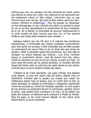 infirmes pour leur vie; plusieurs ont été contraints de mentir contre
eux-mêmes et contre leur ordre. Ces violences et ces tourments leur
ont totalement enlevé le libre arbitre, c'est-à-dire tout ce que
l'homme peut avoir de bon. Qui perd le libre arbitre, perd tout bien,
science, mémoire et intellect[196]... Pour les pousser au mensonge,
au faux témoignage, on leur montrait des lettres où pendait le sceau
du roi, et qui leur garantissaient la conservation de leurs membres,
de la vie, de la liberté; on promettait de pourvoir soigneusement à
ce qu'ils eussent de bons revenus pour leur vie; on leur assurait
d'ailleurs que l'ordre était condamné sans remède...»
Quelque habitué que l'on fût alors à la violence des procédures
inquisitoriales, à l'immoralité des moyens employés communément
pour faire parler les accusés, il était impossible que de telles paroles
ne soulevassent les cœurs! Mais ce qui en disait plus que toutes les
paroles, c'était le pitoyable aspect des prisonniers, leur face pâle et
amaigrie, les traces hideuses des tortures... L'un d'eux, Humbert
Dupuy, le quatorzième témoin, avait été torturé trois fois, retenu
trente-six semaines au fond d'une tour infecte, au pain et à l'eau. Un
autre avait été pendu par les parties génitales. Le chevalier Bernard
Dugué (de Vado), dont on avait tenu les pieds devant un feu ardent,
montrait deux os qui lui étaient tombés des talons.
C'étaient là de cruels spectacles. Les juges mêmes, tout légistes
qu'ils étaient, et sous leur sèche robe de prêtre, étaient émus et
souffraient. Combien plus le peuple, qui chaque jour voyait ces
malheureux passer l'eau en barque, pour se rendre dans la Cité, au
palais épiscopal, où siégeait la Commission! L'indignation augmentait
contre les accusateurs, contre les Templiers apostats. Un jour, quatre
de ces derniers se présentent devant la commission, gardant encore
la barbe, mais portant leurs manteaux à la main. Ils les jettent aux
pieds des évêques, et déclarent qu'ils renoncent à l'habit du Temple.
Mais les juges ne les virent qu'avec dégoût; ils leur dirent qu'ils
fissent dehors ce qu'ils voudraient.
 
