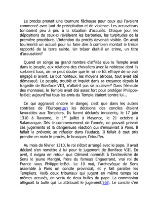 Le procès prenait une tournure fâcheuse pour ceux qui l'avaient
commencé avec tant de précipitation et de violence. Les accusateurs
tombaient peu à peu à la situation d'accusés. Chaque jour les
dépositions de ceux-ci révélaient les barbaries, les turpitudes de la
première procédure. L'intention du procès devenait visible. On avait
tourmenté un accusé pour lui faire dire à combien montait le trésor
rapporté de la terre sainte. Un trésor était-il un crime, un titre
d'accusation?
Quand on songe au grand nombre d'affiliés que le Temple avait
dans le peuple, aux relations des chevaliers avec la noblesse dont ils
sortaient tous, on ne peut douter que le roi ne fût effrayé de se voir
engagé si avant. Le but honteux, les moyens atroces, tout avait été
démasqué. Le peuple, troublé et inquiet dans sa croyance depuis la
tragédie de Boniface VIII, n'allait-il pas se soulever? Dans l'émeute
des monnaies, le Temple avait été assez fort pour protéger Philippe-
le-Bel; aujourd'hui tous les amis du Temple étaient contre lui...
Ce qui aggravait encore le danger, c'est que dans les autres
contrées de l'Europe[197] les décisions des conciles étaient
favorables aux Templiers. Ils furent déclarés innocents, le 17 juin
1310 à Ravenne, le 1er
juillet à Mayence, le 21 octobre à
Salamanque. Dès le commencement de l'année, on pouvait prévoir
ces jugements et la dangereuse réaction qui s'ensuivrait à Paris. Il
fallait la prévenir, se réfugier dans l'audace. Il fallait à tout prix
prendre en main le procès, le brusquer, l'étouffer.
Au mois de février 1310, le roi s'était arrangé avec le pape. Il avait
déclaré s'en remettre à lui pour le jugement de Boniface VIII. En
avril, il exigea en retour que Clément nommât à l'archevêché de
Sens le jeune Marigni, frère du fameux Enguerrand, vrai roi de
France sous Philippe-le-Bel. Le 10 mai, l'archevêque de Sens
assemble à Paris un concile provincial, et y fait paraître les
Templiers. Voilà deux tribunaux qui jugent en même temps les
mêmes accusés, en vertu de deux bulles du pape. La commission
alléguait la bulle qui lui attribuait le jugement[198]. Le concile s'en
 