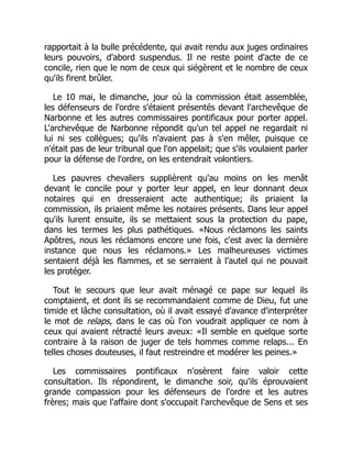 rapportait à la bulle précédente, qui avait rendu aux juges ordinaires
leurs pouvoirs, d'abord suspendus. Il ne reste point d'acte de ce
concile, rien que le nom de ceux qui siégèrent et le nombre de ceux
qu'ils firent brûler.
Le 10 mai, le dimanche, jour où la commission était assemblée,
les défenseurs de l'ordre s'étaient présentés devant l'archevêque de
Narbonne et les autres commissaires pontificaux pour porter appel.
L'archevêque de Narbonne répondit qu'un tel appel ne regardait ni
lui ni ses collègues; qu'ils n'avaient pas à s'en mêler, puisque ce
n'était pas de leur tribunal que l'on appelait; que s'ils voulaient parler
pour la défense de l'ordre, on les entendrait volontiers.
Les pauvres chevaliers supplièrent qu'au moins on les menât
devant le concile pour y porter leur appel, en leur donnant deux
notaires qui en dresseraient acte authentique; ils priaient la
commission, ils priaient même les notaires présents. Dans leur appel
qu'ils lurent ensuite, ils se mettaient sous la protection du pape,
dans les termes les plus pathétiques. «Nous réclamons les saints
Apôtres, nous les réclamons encore une fois, c'est avec la dernière
instance que nous les réclamons.» Les malheureuses victimes
sentaient déjà les flammes, et se serraient à l'autel qui ne pouvait
les protéger.
Tout le secours que leur avait ménagé ce pape sur lequel ils
comptaient, et dont ils se recommandaient comme de Dieu, fut une
timide et lâche consultation, où il avait essayé d'avance d'interpréter
le mot de relaps, dans le cas où l'on voudrait appliquer ce nom à
ceux qui avaient rétracté leurs aveux: «Il semble en quelque sorte
contraire à la raison de juger de tels hommes comme relaps... En
telles choses douteuses, il faut restreindre et modérer les peines.»
Les commissaires pontificaux n'osèrent faire valoir cette
consultation. Ils répondirent, le dimanche soir, qu'ils éprouvaient
grande compassion pour les défenseurs de l'ordre et les autres
frères; mais que l'affaire dont s'occupait l'archevêque de Sens et ses
 