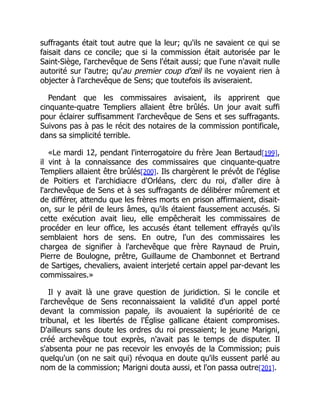 suffragants était tout autre que la leur; qu'ils ne savaient ce qui se
faisait dans ce concile; que si la commission était autorisée par le
Saint-Siège, l'archevêque de Sens l'était aussi; que l'une n'avait nulle
autorité sur l'autre; qu'au premier coup d'œil ils ne voyaient rien à
objecter à l'archevêque de Sens; que toutefois ils aviseraient.
Pendant que les commissaires avisaient, ils apprirent que
cinquante-quatre Templiers allaient être brûlés. Un jour avait suffi
pour éclairer suffisamment l'archevêque de Sens et ses suffragants.
Suivons pas à pas le récit des notaires de la commission pontificale,
dans sa simplicité terrible.
«Le mardi 12, pendant l'interrogatoire du frère Jean Bertaud[199],
il vint à la connaissance des commissaires que cinquante-quatre
Templiers allaient être brûlés[200]. Ils chargèrent le prévôt de l'église
de Poitiers et l'archidiacre d'Orléans, clerc du roi, d'aller dire à
l'archevêque de Sens et à ses suffragants de délibérer mûrement et
de différer, attendu que les frères morts en prison affirmaient, disait-
on, sur le péril de leurs âmes, qu'ils étaient faussement accusés. Si
cette exécution avait lieu, elle empêcherait les commissaires de
procéder en leur office, les accusés étant tellement effrayés qu'ils
semblaient hors de sens. En outre, l'un des commissaires les
chargea de signifier à l'archevêque que frère Raynaud de Pruin,
Pierre de Boulogne, prêtre, Guillaume de Chambonnet et Bertrand
de Sartiges, chevaliers, avaient interjeté certain appel par-devant les
commissaires.»
Il y avait là une grave question de juridiction. Si le concile et
l'archevêque de Sens reconnaissaient la validité d'un appel porté
devant la commission papale, ils avouaient la supériorité de ce
tribunal, et les libertés de l'Église gallicane étaient compromises.
D'ailleurs sans doute les ordres du roi pressaient; le jeune Marigni,
créé archevêque tout exprès, n'avait pas le temps de disputer. Il
s'absenta pour ne pas recevoir les envoyés de la Commission; puis
quelqu'un (on ne sait qui) révoqua en doute qu'ils eussent parlé au
nom de la commission; Marigni douta aussi, et l'on passa outre[201].
 