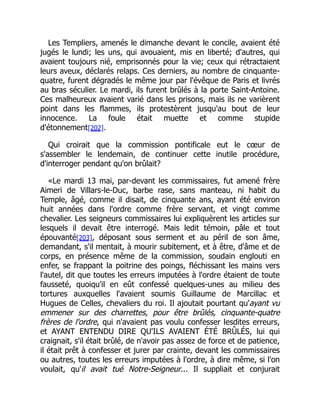 Les Templiers, amenés le dimanche devant le concile, avaient été
jugés le lundi; les uns, qui avouaient, mis en liberté; d'autres, qui
avaient toujours nié, emprisonnés pour la vie; ceux qui rétractaient
leurs aveux, déclarés relaps. Ces derniers, au nombre de cinquante-
quatre, furent dégradés le même jour par l'évêque de Paris et livrés
au bras séculier. Le mardi, ils furent brûlés à la porte Saint-Antoine.
Ces malheureux avaient varié dans les prisons, mais ils ne varièrent
point dans les flammes, ils protestèrent jusqu'au bout de leur
innocence. La foule était muette et comme stupide
d'étonnement[202].
Qui croirait que la commission pontificale eut le cœur de
s'assembler le lendemain, de continuer cette inutile procédure,
d'interroger pendant qu'on brûlait?
«Le mardi 13 mai, par-devant les commissaires, fut amené frère
Aimeri de Villars-le-Duc, barbe rase, sans manteau, ni habit du
Temple, âgé, comme il disait, de cinquante ans, ayant été environ
huit années dans l'ordre comme frère servant, et vingt comme
chevalier. Les seigneurs commissaires lui expliquèrent les articles sur
lesquels il devait être interrogé. Mais ledit témoin, pâle et tout
épouvanté[203], déposant sous serment et au péril de son âme,
demandant, s'il mentait, à mourir subitement, et à être, d'âme et de
corps, en présence même de la commission, soudain englouti en
enfer, se frappant la poitrine des poings, fléchissant les mains vers
l'autel, dit que toutes les erreurs imputées à l'ordre étaient de toute
fausseté, quoiqu'il en eût confessé quelques-unes au milieu des
tortures auxquelles l'avaient soumis Guillaume de Marcillac et
Hugues de Celles, chevaliers du roi. Il ajoutait pourtant qu'ayant vu
emmener sur des charrettes, pour être brûlés, cinquante-quatre
frères de l'ordre, qui n'avaient pas voulu confesser lesdites erreurs,
et AYANT ENTENDU DIRE QU'ILS AVAIENT ÉTÉ BRÛLÉS, lui qui
craignait, s'il était brûlé, de n'avoir pas assez de force et de patience,
il était prêt à confesser et jurer par crainte, devant les commissaires
ou autres, toutes les erreurs imputées à l'ordre, à dire même, si l'on
voulait, qu'il avait tué Notre-Seigneur... Il suppliait et conjurait
 