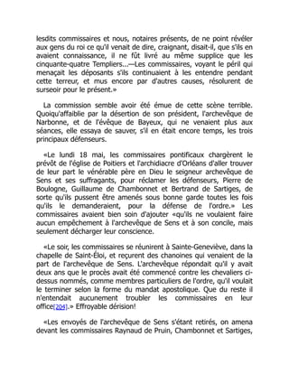 lesdits commissaires et nous, notaires présents, de ne point révéler
aux gens du roi ce qu'il venait de dire, craignant, disait-il, que s'ils en
avaient connaissance, il ne fût livré au même supplice que les
cinquante-quatre Templiers...—Les commissaires, voyant le péril qui
menaçait les déposants s'ils continuaient à les entendre pendant
cette terreur, et mus encore par d'autres causes, résolurent de
surseoir pour le présent.»
La commission semble avoir été émue de cette scène terrible.
Quoiqu'affaiblie par la désertion de son président, l'archevêque de
Narbonne, et de l'évêque de Bayeux, qui ne venaient plus aux
séances, elle essaya de sauver, s'il en était encore temps, les trois
principaux défenseurs.
«Le lundi 18 mai, les commissaires pontificaux chargèrent le
prévôt de l'église de Poitiers et l'archidiacre d'Orléans d'aller trouver
de leur part le vénérable père en Dieu le seigneur archevêque de
Sens et ses suffragants, pour réclamer les défenseurs, Pierre de
Boulogne, Guillaume de Chambonnet et Bertrand de Sartiges, de
sorte qu'ils pussent être amenés sous bonne garde toutes les fois
qu'ils le demanderaient, pour la défense de l'ordre.» Les
commissaires avaient bien soin d'ajouter «qu'ils ne voulaient faire
aucun empêchement à l'archevêque de Sens et à son concile, mais
seulement décharger leur conscience.
«Le soir, les commissaires se réunirent à Sainte-Geneviève, dans la
chapelle de Saint-Éloi, et reçurent des chanoines qui venaient de la
part de l'archevêque de Sens. L'archevêque répondait qu'il y avait
deux ans que le procès avait été commencé contre les chevaliers ci-
dessus nommés, comme membres particuliers de l'ordre, qu'il voulait
le terminer selon la forme du mandat apostolique. Que du reste il
n'entendait aucunement troubler les commissaires en leur
office[204].» Effroyable dérision!
«Les envoyés de l'archevêque de Sens s'étant retirés, on amena
devant les commissaires Raynaud de Pruin, Chambonnet et Sartiges,
 
