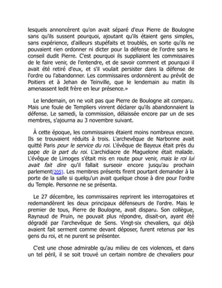 lesquels annoncèrent qu'on avait séparé d'eux Pierre de Boulogne
sans qu'ils sussent pourquoi, ajoutant qu'ils étaient gens simples,
sans expérience, d'ailleurs stupéfaits et troublés, en sorte qu'ils ne
pouvaient rien ordonner ni dicter pour la défense de l'ordre sans le
conseil dudit Pierre. C'est pourquoi ils suppliaient les commissaires
de le faire venir, de l'entendre, et de savoir comment et pourquoi il
avait été retiré d'eux, et s'il voulait persister dans la défense de
l'ordre ou l'abandonner. Les commissaires ordonnèrent au prévôt de
Poitiers et à Jehan de Teinville, que le lendemain au matin ils
amenassent ledit frère en leur présence.»
Le lendemain, on ne voit pas que Pierre de Boulogne ait comparu.
Mais une foule de Templiers vinrent déclarer qu'ils abandonnaient la
défense. Le samedi, la commission, délaissée encore par un de ses
membres, s'ajourna au 3 novembre suivant.
À cette époque, les commissaires étaient moins nombreux encore.
Ils se trouvaient réduits à trois. L'archevêque de Narbonne avait
quitté Paris pour le service du roi. L'évêque de Bayeux était près du
pape de la part du roi. L'archidiacre de Maguelone était malade.
L'évêque de Limoges s'était mis en route pour venir, mais le roi lui
avait fait dire qu'il fallait surseoir encore jusqu'au prochain
parlement[205]. Les membres présents firent pourtant demander à la
porte de la salle si quelqu'un avait quelque chose à dire pour l'ordre
du Temple. Personne ne se présenta.
Le 27 décembre, les commissaires reprirent les interrogatoires et
redemandèrent les deux principaux défenseurs de l'ordre. Mais le
premier de tous, Pierre de Boulogne, avait disparu. Son collègue,
Raynaud de Pruin, ne pouvait plus répondre, disait-on, ayant été
dégradé par l'archevêque de Sens. Vingt-six chevaliers, qui déjà
avaient fait serment comme devant déposer, furent retenus par les
gens du roi, et ne purent se présenter.
C'est une chose admirable qu'au milieu de ces violences, et dans
un tel péril, il se soit trouvé un certain nombre de chevaliers pour
 