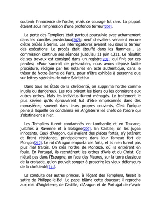 soutenir l'innocence de l'ordre; mais ce courage fut rare. La plupart
étaient sous l'impression d'une profonde terreur[206].
La perte des Templiers était partout poursuivie avec acharnement
dans les conciles provinciaux[207]; neuf chevaliers venaient encore
d'être brûlés à Senlis. Les interrogatoires avaient lieu sous la terreur
des exécutions. Le procès était étouffé dans les flammes... La
commission continua ses séances jusqu'au 11 juin 1311. Le résultat
de ses travaux est consigné dans un registre[208], qui finit par ces
paroles: «Pour surcroît de précaution, nous avons déposé ladite
procédure, rédigée par les notaires en acte authentique, dans le
trésor de Notre-Dame de Paris, pour n'être exhibée à personne que
sur lettres spéciales de votre Sainteté.»
Dans tous les États de la chrétienté, on supprima l'ordre comme
inutile ou dangereux. Les rois prirent les biens ou les donnèrent aux
autres ordres. Mais les individus furent ménagés. Le traitement le
plus sévère qu'ils éprouvèrent fut d'être emprisonnés dans des
monastères, souvent dans leurs propres couvents. C'est l'unique
peine à laquelle on condamna en Angleterre les chefs de l'ordre qui
s'obstinaient à nier.
Les Templiers furent condamnés en Lombardie et en Toscane,
justifiés à Ravenne et à Bologne[209]. En Castille, on les jugea
innocents. Ceux d'Aragon, qui avaient des places fortes, s'y jetèrent
et firent résistance, principalement dans leur fameux fort de
Monçon[210]. Le roi d'Aragon emporta ces forts, et ils n'en furent pas
plus mal traités. On créa l'ordre de Monteza, où ils entrèrent en
foule. En Portugal, ils recrutèrent les ordres d'Avis et du Christ. Ce
n'était pas dans l'Espagne, en face des Maures, sur la terre classique
de la croisade, qu'on pouvait songer à proscrire les vieux défenseurs
de la chrétienté[211].
La conduite des autres princes, à l'égard des Templiers, faisait la
satire de Philippe-le-Bel. Le pape blâma cette douceur; il reprocha
aux rois d'Angleterre, de Castille, d'Aragon et de Portugal de n'avoir
 