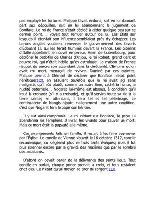 pas employé les tortures. Philippe l'avait endurci, soit en lui donnant
part aux dépouilles, soit en lui abandonnant le jugement de
Boniface. Le roi de France s'était décidé à céder quelque peu sur ce
dernier point. Il voyait tout remuer autour de lui. Les États sur
lesquels il étendait son influence semblaient près d'y échapper. Les
barons anglais voulaient renverser le gouvernement des favoris
d'Édouard II, qui les tenait humiliés devant la France. Les Gibelins
d'Italie appelaient le nouvel empereur, Henri de Luxembourg, pour
détrôner le petit-fils de Charles d'Anjou, le roi Robert, grand clerc et
pauvre roi, qui n'était habile qu'en astrologie. La maison de France
risquait de perdre son ascendant dans la chrétienté. L'Empire, qu'on
avait cru mort, menaçait de revivre. Dominé par ces craintes,
Philippe permit à Clément de déclarer que Boniface n'était point
hérétique[212], en assurant toutefois que le roi avait agi sans
malignité, qu'il eût plutôt, comme un autre Sem, caché la honte, la
nudité paternelle... Nogaret lui-même est absous, à condition qu'il
ira à la croisade (s'il y a croisade), et qu'il servira toute sa vie à la
terre sainte; en attendant, il fera tel et tel pèlerinage. Le
continuateur de Nangis ajoute malignement une autre condition,
c'est que Nogaret fera le pape son héritier.
Il y eut ainsi compromis. Le roi cédant sur Boniface, le pape lui
abandonna les Templiers. Il livrait les vivants pour sauver un mort.
Mais ce mort était la papauté elle-même.
Ces arrangements faits en famille, il restait à les faire approuver
par l'Église. Le concile de Vienne s'ouvrit le 16 octobre 1312, concile
œcuménique, où siégèrent plus de trois cents évêques; mais il fut
plus solennel encore par la gravité des matières que par le nombre
des assistants.
D'abord on devait parler de la délivrance des saints lieux. Tout
concile en parlait, chaque prince prenait la croix, et tous restaient
chez eux. Ce n'était qu'un moyen de tirer de l'argent[213].
 