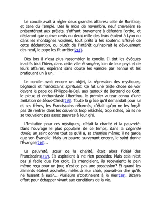 Le concile avait à régler deux grandes affaires: celle de Boniface,
et celle du Temple. Dès le mois de novembre, neuf chevaliers se
présentèrent aux prélats, s'offrant bravement à défendre l'ordre, et
déclarant que quinze cents ou deux mille des leurs étaient à Lyon ou
dans les montagnes voisines, tout prêts à les soutenir. Effrayé de
cette déclaration, ou plutôt de l'intérêt qu'inspirait le dévouement
des neuf, le pape les fit arrêter[214].
Dès lors il n'osa plus rassembler le concile. Il tint les évêques
inactifs tout l'hiver, dans cette ville étrangère, loin de leur pays et de
leurs affaires, espérant sans doute les vaincre par l'ennui et les
pratiquant un à un.
Le concile avait encore un objet, la répression des mystiques,
béghards et franciscains spirituels. Ce fut une triste chose de voir
devant le pape de Philippe-le-Bel, aux genoux de Bertrand de Gott,
le pieux et enthousiaste Ubertino, le premier auteur connu d'une
Imitation de Jésus-Christ[215]. Toute la grâce qu'il demandait pour lui
et ses frères, les Franciscains réformés, c'était qu'on ne les forçât
pas de rentrer dans les couvents trop relâchés, trop riches, où ils ne
se trouvaient pas assez pauvres à leur gré.
L'Imitation pour ces mystiques, c'était la charité et la pauvreté.
Dans l'ouvrage le plus populaire de ce temps, dans la Légende
dorée, un saint donne tout ce qu'il a, sa chemise même; il ne garde
que son Évangile. Mais un pauvre survenant encore, le saint donne
l'Évangile[216]...
La pauvreté, sœur de la charité, était alors l'idéal des
Franciscains[217]. Ils aspiraient à ne rien posséder. Mais cela n'est
pas si facile que l'on croit. Ils mendiaient, ils recevaient; le pain
même reçu pour un jour, n'est-ce pas une possession? Et quand les
aliments étaient assimilés, mêlés à leur chair, pouvait-on dire qu'ils
ne fussent à eux?... Plusieurs s'obstinaient à le nier[218]. Bizarre
effort pour échapper vivant aux conditions de la vie.
 