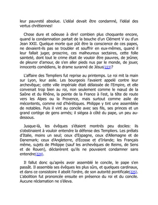 leur pauvreté absolue. L'idéal devait être condamné, l'idéal des
vertus chrétiennes!
Chose dure et odieuse à dire! combien plus choquante encore,
quand la condamnation partait de la bouche d'un Clément V ou d'un
Jean XXII. Quelque morte que pût être la conscience de ces papes,
ne devaient-ils pas se troubler et souffrir en eux-mêmes, quand il
leur fallait juger, proscrire, ces malheureux sectaires, cette folle
sainteté, dont tout le crime était de vouloir être pauvres, de jeûner,
de pleurer d'amour, de s'en aller pieds nus par le monde, de jouer,
innocents comédiens, le drame suranné de Jésus[223]?
L'affaire des Templiers fut reprise au printemps. Le roi mit la main
sur Lyon, leur asile. Les bourgeois l'avaient appelé contre leur
archevêque; cette ville impériale était délaissée de l'Empire, et elle
convenait trop bien au roi, non seulement comme le nœud de la
Saône et du Rhône, la pointe de la France à l'est, la tête de route
vers les Alpes ou la Provence, mais surtout comme asile de
mécontents, comme nid d'hérétiques. Philippe y tint une assemblée
de notables. Puis il vint au concile avec ses fils, ses princes et un
grand cortège de gens armés; il siégea à côté du pape, un peu au-
dessous.
Jusque-là, les évêques s'étaient montrés peu dociles: ils
s'obstinaient à vouloir entendre la défense des Templiers. Les prélats
d'Italie, moins un seul; ceux d'Espagne, ceux d'Allemagne et de
Danemark; ceux d'Angleterre, d'Écosse et d'Irlande; les Français
même, sujets de Philippe (sauf les archevêques de Reims, de Sens
et de Rouen), déclarèrent qu'ils ne pouvaient condamner sans
entendre[224].
Il fallut donc qu'après avoir assemblé le concile, le pape s'en
passât. Il assembla ses évêques les plus sûrs, et quelques cardinaux,
et dans ce consistoire il abolit l'ordre, de son autorité pontificale[225].
L'abolition fut prononcée ensuite en présence du roi et du concile.
Aucune réclamation ne s'éleva.
 