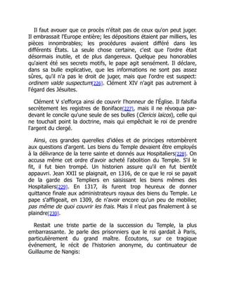 Il faut avouer que ce procès n'était pas de ceux qu'on peut juger.
Il embrassait l'Europe entière; les dépositions étaient par milliers, les
pièces innombrables; les procédures avaient différé dans les
différents États. La seule chose certaine, c'est que l'ordre était
désormais inutile, et de plus dangereux. Quelque peu honorables
qu'aient été ses secrets motifs, le pape agit sensément. Il déclare,
dans sa bulle explicative, que les informations ne sont pas assez
sûres, qu'il n'a pas le droit de juger, mais que l'ordre est suspect:
ordinem valde suspectum[226]. Clément XIV n'agit pas autrement à
l'égard des Jésuites.
Clément V s'efforça ainsi de couvrir l'honneur de l'Église. Il falsifia
secrètement les registres de Boniface[227], mais il ne révoqua par-
devant le concile qu'une seule de ses bulles (Clericis laïcos), celle qui
ne touchait point la doctrine, mais qui empêchait le roi de prendre
l'argent du clergé.
Ainsi, ces grandes querelles d'idées et de principes retombèrent
aux questions d'argent. Les biens du Temple devaient être employés
à la délivrance de la terre sainte et donnés aux Hospitaliers[228]. On
accusa même cet ordre d'avoir acheté l'abolition du Temple. S'il le
fit, il fut bien trompé. Un historien assure qu'il en fut bientôt
appauvri. Jean XXII se plaignait, en 1316, de ce que le roi se payait
de la garde des Templiers en saisissant les biens mêmes des
Hospitaliers[229]. En 1317, ils furent trop heureux de donner
quittance finale aux administrateurs royaux des biens du Temple. Le
pape s'affligeait, en 1309, de n'avoir encore qu'un peu de mobilier,
pas même de quoi couvrir les frais. Mais il n'eut pas finalement à se
plaindre[230].
Restait une triste partie de la succession du Temple, la plus
embarrassante. Je parle des prisonniers que le roi gardait à Paris,
particulièrement du grand maître. Écoutons, sur ce tragique
événement, le récit de l'historien anonyme, du continuateur de
Guillaume de Nangis:
 