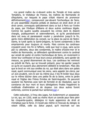 «Le grand maître du ci-devant ordre du Temple et trois autres
Templiers, le Visitateur de France, les maîtres de Normandie et
d'Aquitaine, sur lesquels le pape s'était réservé de prononcer
définitivement[231], comparurent par-devant l'archevêque de Sens,
et une assemblée d'autres prélats et docteurs en droit divin et en
droit canon, convoqués spécialement dans ce but à Paris sur l'ordre
du pape, par l'évêque d'Albano et deux autres cardinaux légats.
Comme les quatre susdits avouaient les crimes dont ils étaient
chargés, publiquement et solennellement, et qu'ils persévéraient
dans cet aveu et paraissaient vouloir y persévérer jusqu'à la fin,
après mûre délibération du conseil, sur la place du parvis de Notre-
Dame, le lundi après la Saint-Grégoire, ils furent condamnés à être
emprisonnés pour toujours et murés. Mais comme les cardinaux
croyaient avoir mis fin à l'affaire, voilà que tout à coup, sans qu'on
pût s'y attendre, deux des condamnés, le maître d'Outre-mer et le
maître de Normandie, se défendant opiniâtrement contre le cardinal
qui venait de parler et contre l'archevêque de Sens, en reviennent à
renier leur confession et tous leurs aveux précédents, sans garder de
mesure, au grand étonnement de tous. Les cardinaux les remirent
au prévôt de Paris, qui se trouvait présent, pour les garder jusqu'à
ce qu'ils en eussent plus pleinement délibéré le lendemain. Mais dès
que le bruit en vint aux oreilles du roi, qui était alors dans son palais
royal, ayant communiqué avec les siens, sans appeler les clercs, par
un avis prudent, vers le soir du même jour, il les fit brûler tous deux
sur le même bûcher dans une petite île de la Seine, entre le jardin
royal et l'église des Frères Ermites de Saint-Augustin. Ils parurent
soutenir les flammes avec tant de fermeté et de résolution, que la
constance de leur mort et leurs dénégations finales frappèrent la
multitude d'admiration et de stupeur. Les deux autres furent
enfermés, comme le portait leur sentence[232].»
Cette exécution, à l'insu des juges, fut évidemment un assassinat.
Le roi, qui, en 1310, avait au moins réuni un concile pour faire périr
les cinquante-quatre, dédaigna ici toute apparence de droit et
n'employa que la force. Il n'avait pas même ici l'excuse du danger, la
raison d'État, celle du Salus populi, qu'il inscrivait sur ses
 
