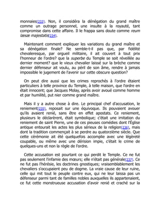 monnaies[233]. Non, il considéra la dénégation du grand maître
comme un outrage personnel, une insulte à la royauté, tant
compromise dans cette affaire. Il le frappa sans doute comme reum
læsæ majestatis[234].
Maintenant comment expliquer les variations du grand maître et
sa dénégation finale? Ne semble-t-il pas que, par fidélité
chevaleresque, par orgueil militaire, il ait couvert à tout prix
l'honneur de l'ordre? que la superbe du Temple se soit réveillée au
dernier moment? que le vieux chevalier laissé sur la brèche comme
dernier défenseur ait voulu, au péril de son âme, rendre à jamais
impossible le jugement de l'avenir sur cette obscure question?
On peut dire aussi que les crimes reprochés à l'ordre étaient
particuliers à telle province du Temple, à telle maison, que l'ordre en
était innocent; que Jacques Molay, après avoir avoué comme homme
et par humilité, put nier comme grand maître.
Mais il y a autre chose à dire. Le principal chef d'accusation, le
reniement[235], reposait sur une équivoque. Ils pouvaient avouer
qu'ils avaient renié, sans être en effet apostats. Ce reniement,
plusieurs le déclarèrent, était symbolique; c'était une imitation du
reniement de saint Pierre, une de ces pieuses comédies dont l'Église
antique entourait les actes les plus sérieux de la religion[236], mais
dont la tradition commençait à se perdre au quatorzième siècle. Que
cette cérémonie ait été quelquefois accomplie avec une légèreté
coupable, ou même avec une dérision impie, c'était le crime de
quelques-uns et non la règle de l'ordre.
Cette accusation est pourtant ce qui perdit le Temple. Ce ne fut
pas seulement l'infamie des mœurs; elle n'était pas générale[237]. Ce
ne fut pas l'hérésie, les doctrines gnostiques; vraisemblablement les
chevaliers s'occupaient peu de dogme. La vraie cause de leur ruine,
celle qui mit tout le peuple contre eux, qui ne leur laissa pas un
défenseur parmi tant de familles nobles auxquelles ils appartenaient,
ce fut cette monstrueuse accusation d'avoir renié et craché sur la
 