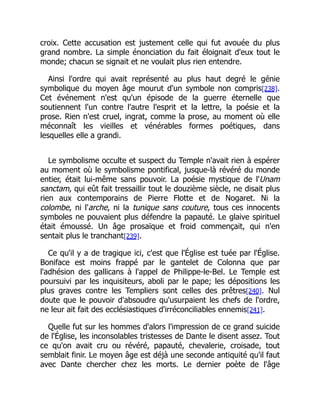 croix. Cette accusation est justement celle qui fut avouée du plus
grand nombre. La simple énonciation du fait éloignait d'eux tout le
monde; chacun se signait et ne voulait plus rien entendre.
Ainsi l'ordre qui avait représenté au plus haut degré le génie
symbolique du moyen âge mourut d'un symbole non compris[238].
Cet événement n'est qu'un épisode de la guerre éternelle que
soutiennent l'un contre l'autre l'esprit et la lettre, la poésie et la
prose. Rien n'est cruel, ingrat, comme la prose, au moment où elle
méconnaît les vieilles et vénérables formes poétiques, dans
lesquelles elle a grandi.
Le symbolisme occulte et suspect du Temple n'avait rien à espérer
au moment où le symbolisme pontifical, jusque-là révéré du monde
entier, était lui-même sans pouvoir. La poésie mystique de l'Unam
sanctam, qui eût fait tressaillir tout le douzième siècle, ne disait plus
rien aux contemporains de Pierre Flotte et de Nogaret. Ni la
colombe, ni l'arche, ni la tunique sans couture, tous ces innocents
symboles ne pouvaient plus défendre la papauté. Le glaive spirituel
était émoussé. Un âge prosaïque et froid commençait, qui n'en
sentait plus le tranchant[239].
Ce qu'il y a de tragique ici, c'est que l'Église est tuée par l'Église.
Boniface est moins frappé par le gantelet de Colonna que par
l'adhésion des gallicans à l'appel de Philippe-le-Bel. Le Temple est
poursuivi par les inquisiteurs, aboli par le pape; les dépositions les
plus graves contre les Templiers sont celles des prêtres[240]. Nul
doute que le pouvoir d'absoudre qu'usurpaient les chefs de l'ordre,
ne leur ait fait des ecclésiastiques d'irréconciliables ennemis[241].
Quelle fut sur les hommes d'alors l'impression de ce grand suicide
de l'Église, les inconsolables tristesses de Dante le disent assez. Tout
ce qu'on avait cru ou révéré, papauté, chevalerie, croisade, tout
semblait finir. Le moyen âge est déjà une seconde antiquité qu'il faut
avec Dante chercher chez les morts. Le dernier poète de l'âge
 