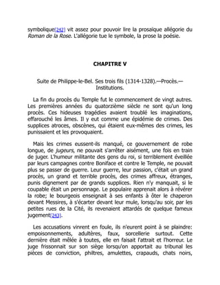symbolique[242] vit assez pour pouvoir lire la prosaïque allégorie du
Roman de la Rose. L'allégorie tue le symbole, la prose la poésie.
CHAPITRE V
Suite de Philippe-le-Bel. Ses trois fils (1314-1328).—Procès.—
Institutions.
La fin du procès du Temple fut le commencement de vingt autres.
Les premières années du quatorzième siècle ne sont qu'un long
procès. Ces hideuses tragédies avaient troublé les imaginations,
effarouché les âmes. Il y eut comme une épidémie de crimes. Des
supplices atroces, obscènes, qui étaient eux-mêmes des crimes, les
punissaient et les provoquaient.
Mais les crimes eussent-ils manqué, ce gouvernement de robe
longue, de jugeurs, ne pouvait s'arrêter aisément, une fois en train
de juger. L'humeur militante des gens du roi, si terriblement éveillée
par leurs campagnes contre Boniface et contre le Temple, ne pouvait
plus se passer de guerre. Leur guerre, leur passion, c'était un grand
procès, un grand et terrible procès, des crimes affreux, étranges,
punis dignement par de grands supplices. Rien n'y manquait, si le
coupable était un personnage. Le populaire apprenait alors à révérer
la robe; le bourgeois enseignait à ses enfants à ôter le chaperon
devant Messires, à s'écarter devant leur mule, lorsqu'au soir, par les
petites rues de la Cité, ils revenaient attardés de quelque fameux
jugement[243].
Les accusations vinrent en foule, ils n'eurent point à se plaindre:
empoisonnements, adultères, faux, sorcellerie surtout. Cette
dernière était mêlée à toutes, elle en faisait l'attrait et l'horreur. Le
juge frissonnait sur son siège lorsqu'on apportait au tribunal les
pièces de conviction, philtres, amulettes, crapauds, chats noirs,
 