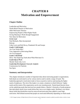 © 2015 Cengage Learning. All Rights Reserved. May not be scanned, copied or duplicated, or posted to a publicly accessible website, in whole or in part.
1
CHAPTER 8
Motivation and Empowerment
Chapter Outline
Leadership and Motivation
Needs-Based Theories of Motivation
Other Motivation Theories
Empowering People to Meet Higher Needs
Giving Meaning to Work through Engagement
New Ideas for Motivation
In the Lead
Paul Michaels, Mars Incorporated
Ralcorp
Cathy Lewis and Rob Devey, Prudential UK and Europe
Leader’s Self-Insight
Are Your Needs Met?
Your Approach to Motivating Others
Are You Engaged?
Leader’s Bookshelf
Drive: The Surprising Truth about What Motivates Us
Leadership at Work
Should, Need, Like, Love
Leadership Development: Cases for Analysis
Commissions for Charlotte
Sun Spots
Summary and Interpretation
This chapter introduced a number of important ideas about motivating people in organizations.
Individuals are motivated to act by various motives and to satisfy a range of needs. The
leadership approach to motivation tends to focus on positive motives and meeting the higher
needs of employees. The role of the leader is to create a situation in which followers’ higher
needs and the needs of the organization can be met simultaneously. Needs-based theories focus
on the underlying needs that motivate how people behave. Maslow’s hierarchy of needs proposes
that individuals satisfy lower needs before they move on to higher needs. Herzberg’s two-factor
theory holds that dissatisfiers must be removed and motivators then added to cause high
motivation. McClelland asserted that people are motivated differently depending on which needs
 
