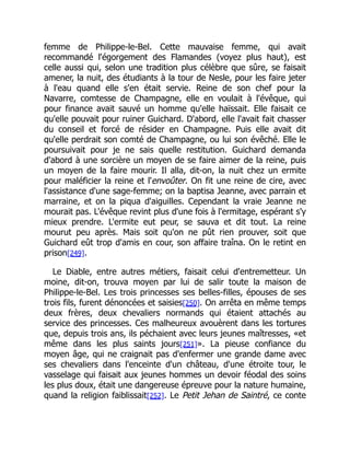 femme de Philippe-le-Bel. Cette mauvaise femme, qui avait
recommandé l'égorgement des Flamandes (voyez plus haut), est
celle aussi qui, selon une tradition plus célèbre que sûre, se faisait
amener, la nuit, des étudiants à la tour de Nesle, pour les faire jeter
à l'eau quand elle s'en était servie. Reine de son chef pour la
Navarre, comtesse de Champagne, elle en voulait à l'évêque, qui
pour finance avait sauvé un homme qu'elle haïssait. Elle faisait ce
qu'elle pouvait pour ruiner Guichard. D'abord, elle l'avait fait chasser
du conseil et forcé de résider en Champagne. Puis elle avait dit
qu'elle perdrait son comté de Champagne, ou lui son évêché. Elle le
poursuivait pour je ne sais quelle restitution. Guichard demanda
d'abord à une sorcière un moyen de se faire aimer de la reine, puis
un moyen de la faire mourir. Il alla, dit-on, la nuit chez un ermite
pour maléficier la reine et l'envoûter. On fit une reine de cire, avec
l'assistance d'une sage-femme; on la baptisa Jeanne, avec parrain et
marraine, et on la piqua d'aiguilles. Cependant la vraie Jeanne ne
mourait pas. L'évêque revint plus d'une fois à l'ermitage, espérant s'y
mieux prendre. L'ermite eut peur, se sauva et dit tout. La reine
mourut peu après. Mais soit qu'on ne pût rien prouver, soit que
Guichard eût trop d'amis en cour, son affaire traîna. On le retint en
prison[249].
Le Diable, entre autres métiers, faisait celui d'entremetteur. Un
moine, dit-on, trouva moyen par lui de salir toute la maison de
Philippe-le-Bel. Les trois princesses ses belles-filles, épouses de ses
trois fils, furent dénoncées et saisies[250]. On arrêta en même temps
deux frères, deux chevaliers normands qui étaient attachés au
service des princesses. Ces malheureux avouèrent dans les tortures
que, depuis trois ans, ils péchaient avec leurs jeunes maîtresses, «et
même dans les plus saints jours[251]». La pieuse confiance du
moyen âge, qui ne craignait pas d'enfermer une grande dame avec
ses chevaliers dans l'enceinte d'un château, d'une étroite tour, le
vasselage qui faisait aux jeunes hommes un devoir féodal des soins
les plus doux, était une dangereuse épreuve pour la nature humaine,
quand la religion faiblissait[252]. Le Petit Jehan de Saintré, ce conte
 