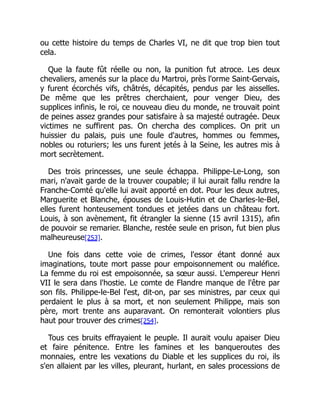 ou cette histoire du temps de Charles VI, ne dit que trop bien tout
cela.
Que la faute fût réelle ou non, la punition fut atroce. Les deux
chevaliers, amenés sur la place du Martroi, près l'orme Saint-Gervais,
y furent écorchés vifs, châtrés, décapités, pendus par les aisselles.
De même que les prêtres cherchaient, pour venger Dieu, des
supplices infinis, le roi, ce nouveau dieu du monde, ne trouvait point
de peines assez grandes pour satisfaire à sa majesté outragée. Deux
victimes ne suffirent pas. On chercha des complices. On prit un
huissier du palais, puis une foule d'autres, hommes ou femmes,
nobles ou roturiers; les uns furent jetés à la Seine, les autres mis à
mort secrètement.
Des trois princesses, une seule échappa. Philippe-Le-Long, son
mari, n'avait garde de la trouver coupable; il lui aurait fallu rendre la
Franche-Comté qu'elle lui avait apporté en dot. Pour les deux autres,
Marguerite et Blanche, épouses de Louis-Hutin et de Charles-le-Bel,
elles furent honteusement tondues et jetées dans un château fort.
Louis, à son avènement, fit étrangler la sienne (15 avril 1315), afin
de pouvoir se remarier. Blanche, restée seule en prison, fut bien plus
malheureuse[253].
Une fois dans cette voie de crimes, l'essor étant donné aux
imaginations, toute mort passe pour empoisonnement ou maléfice.
La femme du roi est empoisonnée, sa sœur aussi. L'empereur Henri
VII le sera dans l'hostie. Le comte de Flandre manque de l'être par
son fils. Philippe-le-Bel l'est, dit-on, par ses ministres, par ceux qui
perdaient le plus à sa mort, et non seulement Philippe, mais son
père, mort trente ans auparavant. On remonterait volontiers plus
haut pour trouver des crimes[254].
Tous ces bruits effrayaient le peuple. Il aurait voulu apaiser Dieu
et faire pénitence. Entre les famines et les banqueroutes des
monnaies, entre les vexations du Diable et les supplices du roi, ils
s'en allaient par les villes, pleurant, hurlant, en sales processions de
 