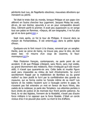pénitents tout nus, de flagellants obscènes; mauvaises dévotions qui
menaient au péché.
Tel était le triste état du monde, lorsque Philippe et son pape s'en
allèrent en l'autre chercher leur jugement. Jacques Molay les avait,
dit-on, de son bûcher, ajournés à un an pour comparaître devant
Dieu. Clément partit le premier. Il avait peu auparavant vu en songe
tout son palais en flammes. «Depuis, dit son biographe, il ne fut plus
gai et ne dura guère[255].»
Sept mois après, ce fut le tour de Philippe. Il mourut dans sa
maison de Fontainebleau. Il est enterré[256] dans la petite église
d'Avon.
Quelques-uns le font mourir à la chasse, renversé par un sanglier.
Dante, avec sa verve de haine, ne trouve pas, pour le dire, de mot
assez bas: «Il mourra d'un coup de couenne, le faux-
monnayeur[257]!»
Mais l'historien français, contemporain, ne parle point de cet
accident. Il dit que Philippe s'éteignit, sans fièvre, sans mal visible,
au grand étonnement des médecins. Rien n'indiquait qu'il dût mourir
sitôt; il n'avait que quarante-six ans. Cette belle et muette figure
avait paru impassible au milieu de tant d'événements. Se crut-il
secrètement frappé par la malédiction de Boniface ou du grand
maître? ou bien plutôt le fut-il par la confédération des grands du
royaume, qui se forma contre lui l'année même de sa mort? Les
barons et les nobles l'avaient suivi à l'aveugle contre le pape; ils
n'avaient pas fait entendre un mot en faveur de leurs frères, des
cadets de la noblesse; je parle des Templiers. Les atteintes portées à
leurs droits de justice et de monnaie leur firent perdre patience. Au
fond, le roi des légistes, l'ennemi de la féodalité, n'avait pas d'autre
force militaire à lui opposer que la force féodale. C'était un cercle
vicieux d'où il ne pouvait plus sortir. La mort le tira d'affaire.
 