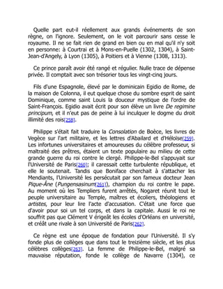 Quelle part eut-il réellement aux grands événements de son
règne, on l'ignore. Seulement, on le voit parcourir sans cesse le
royaume. Il ne se fait rien de grand en bien ou en mal qu'il n'y soit
en personne: à Courtrai et à Mons-en-Puelle (1302, 1304), à Saint-
Jean-d'Angely, à Lyon (1305), à Poitiers et à Vienne (1308, 1313).
Ce prince paraît avoir été rangé et régulier. Nulle trace de dépense
privée. Il comptait avec son trésorier tous les vingt-cinq jours.
Fils d'une Espagnole, élevé par le dominicain Egidio de Rome, de
la maison de Colonna, il eut quelque chose du sombre esprit de saint
Dominique, comme saint Louis la douceur mystique de l'ordre de
Saint-François. Egidio avait écrit pour son élève un livre De regimine
principum, et il n'eut pas de peine à lui inculquer le dogme du droit
illimité des rois[258].
Philippe s'était fait traduire la Consolation de Boèce, les livres de
Vegèce sur l'art militaire, et les lettres d'Abailard et d'Héloïse[259].
Les infortunes universitaires et amoureuses du célèbre professeur, si
maltraité des prêtres, étaient un texte populaire au milieu de cette
grande guerre du roi contre le clergé. Philippe-le-Bel s'appuyait sur
l'Université de Paris[260]; il caressait cette turbulente république, et
elle le soutenait. Tandis que Boniface cherchait à s'attacher les
Mendiants, l'Université les persécutait par son fameux docteur Jean
Pique-Âne (Pungensasinum[261]), champion du roi contre le pape.
Au moment où les Templiers furent arrêtés, Nogaret réunit tout le
peuple universitaire au Temple, maîtres et écoliers, théologiens et
artistes, pour leur lire l'acte d'accusation. C'était une force que
d'avoir pour soi un tel corps, et dans la capitale. Aussi le roi ne
souffrit pas que Clément V érigeât les écoles d'Orléans en université,
et créât une rivale à son Université de Paris[262].
Ce règne est une époque de fondation pour l'Université. Il s'y
fonde plus de collèges que dans tout le treizième siècle, et les plus
célèbres collèges[263]. La femme de Philippe-le-Bel, malgré sa
mauvaise réputation, fonde le collège de Navarre (1304), ce
 