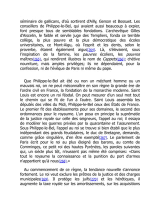 séminaire de gallicans, d'où sortirent d'Ailly, Gerson et Bossuet. Les
conseillers de Philippe-le-Bel, qui avaient aussi beaucoup à expier,
font presque tous de semblables fondations. L'archevêque Gilles
d'Aiscelin, le faible et servile juge des Templiers, fonda ce terrible
collège, la plus pauvre et la plus démocratique des écoles
universitaires, ce Mont-Aigu, où l'esprit et les dents, selon le
proverbe, étaient également aigus[264]. Là, s'élevaient, sous
l'inspiration de la famine, les pauvres écoliers, les pauvres
maîtres[265], qui rendirent illustres le nom de Cappets[266]; chétive
nourriture, mais amples privilèges; ils ne dépendaient, pour la
confession, ni de l'évêque de Paris ni même du pape.
Que Philippe-le-Bel ait été ou non un méchant homme ou un
mauvais roi, on ne peut méconnaître en son règne la grande ère de
l'ordre civil en France, la fondation de la monarchie moderne. Saint
Louis est encore un roi féodal. On peut mesurer d'un seul mot tout
le chemin qui se fit de l'un à l'autre. Saint Louis assembla les
députés des villes du Midi, Philippe-le-Bel ceux des États de France.
Le premier fit des établissements pour ses domaines, le second des
ordonnances pour le royaume. L'un posa en principe la suprématie
de la justice royale sur celle des seigneurs, l'appel au roi; il essaya
de modérer les guerres privées par la quarantaine et l'assurement.
Sous Philippe-le-Bel, l'appel au roi se trouve si bien établi que le plus
indépendant des grands feudataires, le duc de Bretagne, demande,
comme grâce singulière, d'en être exempté[267]. Le parlement de
Paris écrit pour le roi au plus éloigné des barons, au comte de
Comminges, ce petit roi des hautes Pyrénées, les paroles suivantes
qui, un siècle plus tôt, n'eussent pas même été comprises: «Dans
tout le royaume la connaissance et la punition du port d'armes
n'appartient qu'à nous[268].»
Au commencement de ce règne, la tendance nouvelle s'annonce
fortement. Le roi veut exclure les prêtres de la justice et des charges
municipales[269]. Il protège les juifs[270] et les hérétiques, il
augmente la taxe royale sur les amortissements, sur les acquisitions
 