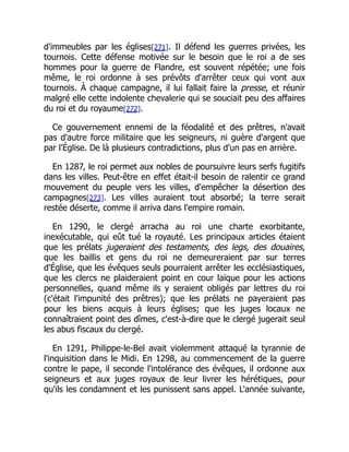 d'immeubles par les églises[271]. Il défend les guerres privées, les
tournois. Cette défense motivée sur le besoin que le roi a de ses
hommes pour la guerre de Flandre, est souvent répétée; une fois
même, le roi ordonne à ses prévôts d'arrêter ceux qui vont aux
tournois. À chaque campagne, il lui fallait faire la presse, et réunir
malgré elle cette indolente chevalerie qui se souciait peu des affaires
du roi et du royaume[272].
Ce gouvernement ennemi de la féodalité et des prêtres, n'avait
pas d'autre force militaire que les seigneurs, ni guère d'argent que
par l'Église. De là plusieurs contradictions, plus d'un pas en arrière.
En 1287, le roi permet aux nobles de poursuivre leurs serfs fugitifs
dans les villes. Peut-être en effet était-il besoin de ralentir ce grand
mouvement du peuple vers les villes, d'empêcher la désertion des
campagnes[273]. Les villes auraient tout absorbé; la terre serait
restée déserte, comme il arriva dans l'empire romain.
En 1290, le clergé arracha au roi une charte exorbitante,
inexécutable, qui eût tué la royauté. Les principaux articles étaient
que les prélats jugeraient des testaments, des legs, des douaires,
que les baillis et gens du roi ne demeureraient par sur terres
d'Église, que les évêques seuls pourraient arrêter les ecclésiastiques,
que les clercs ne plaideraient point en cour laïque pour les actions
personnelles, quand même ils y seraient obligés par lettres du roi
(c'était l'impunité des prêtres); que les prélats ne payeraient pas
pour les biens acquis à leurs églises; que les juges locaux ne
connaîtraient point des dîmes, c'est-à-dire que le clergé jugerait seul
les abus fiscaux du clergé.
En 1291, Philippe-le-Bel avait violemment attaqué la tyrannie de
l'inquisition dans le Midi. En 1298, au commencement de la guerre
contre le pape, il seconde l'intolérance des évêques, il ordonne aux
seigneurs et aux juges royaux de leur livrer les hérétiques, pour
qu'ils les condamnent et les punissent sans appel. L'année suivante,
 