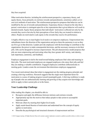 © 2015 Cengage Learning. All Rights Reserved. May not be scanned, copied or duplicated, or posted to a publicly accessible website, in whole or in part.
2
they have acquired.
Other motivation theories, including the reinforcement perspective, expectancy theory, and
equity theory, focus primarily on extrinsic rewards and punishments, sometimes called carrot-
and-stick methods of motivation. The reinforcement perspective proposes that behavior can be
modified by the use of rewards and punishments. Expectancy theory is based on the idea that a
person’s motivation is contingent upon his or her expectations that a given behavior will result in
desired rewards. Equity theory proposes that individuals’ motivation is affected not only by the
rewards they receive but also by their perceptions of how fairly they are treated in relation to
others. People are motivated to seek equity in the rewards they receive for performance.
A highly effective way to meet higher level needs is to empower employees. Empowerment lets
subordinates know the direction of the organization and gives them the autonomy to act as they
see fit to go in that direction. Leaders provide employees with the knowledge to contribute to the
organization, the power to make consequential decisions, and the necessary resources to do their
jobs. Jobs can be designed to increase empowerment. The job characteristics model proposes that
jobs are more empowering and motivating when they have greater skill variety, task identity,
task importance, autonomy, and feedback.
Employee engagement is tied to the trend toward helping employees find value and meaning in
their jobs. The most motivated employees are engaged employees who enjoy their jobs and feel
they are making a valuable contribution. Engaged employees contribute enthusiastically to
meeting goals. Leaders create the environment that determines employee engagement.
Two recent motivational ideas that relate to engagement are the making progress principle and
creating a thriving workforce. Research suggests that the single most important factor for
motivation is a sense of making progress toward meaningful goals. A thriving workforce is made
up of people who are enthusiastically learning and growing as they acquire new knowledge and
skills to apply in their current jobs or in the future.
Your Leadership Challenge
After reading this chapter, you should be able to:
• Recognize and apply the difference between intrinsic and extrinsic rewards.
• Appropriately tap into the motives that induce people to take action to accomplish
important goals.
• Motivate others by meeting their higher-level needs.
• Apply needs-based theories of motivation and understand how the concept of equity
applies to motivation.
• Describe the psychological and structural elements of empowerment and how
 