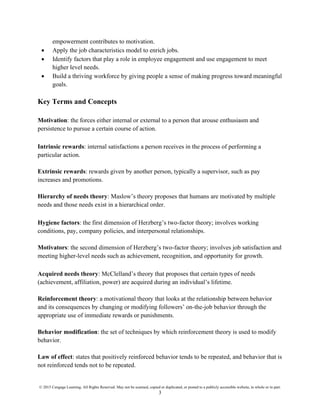 © 2015 Cengage Learning. All Rights Reserved. May not be scanned, copied or duplicated, or posted to a publicly accessible website, in whole or in part.
3
empowerment contributes to motivation.
• Apply the job characteristics model to enrich jobs.
• Identify factors that play a role in employee engagement and use engagement to meet
higher level needs.
• Build a thriving workforce by giving people a sense of making progress toward meaningful
goals.
Key Terms and Concepts
Motivation: the forces either internal or external to a person that arouse enthusiasm and
persistence to pursue a certain course of action.
Intrinsic rewards: internal satisfactions a person receives in the process of performing a
particular action.
Extrinsic rewards: rewards given by another person, typically a supervisor, such as pay
increases and promotions.
Hierarchy of needs theory: Maslow’s theory proposes that humans are motivated by multiple
needs and those needs exist in a hierarchical order.
Hygiene factors: the first dimension of Herzberg’s two-factor theory; involves working
conditions, pay, company policies, and interpersonal relationships.
Motivators: the second dimension of Herzberg’s two-factor theory; involves job satisfaction and
meeting higher-level needs such as achievement, recognition, and opportunity for growth.
Acquired needs theory: McClelland’s theory that proposes that certain types of needs
(achievement, affiliation, power) are acquired during an individual’s lifetime.
Reinforcement theory: a motivational theory that looks at the relationship between behavior
and its consequences by changing or modifying followers’ on-the-job behavior through the
appropriate use of immediate rewards or punishments.
Behavior modification: the set of techniques by which reinforcement theory is used to modify
behavior.
Law of effect: states that positively reinforced behavior tends to be repeated, and behavior that is
not reinforced tends not to be repeated.
 