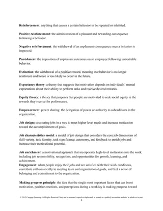 © 2015 Cengage Learning. All Rights Reserved. May not be scanned, copied or duplicated, or posted to a publicly accessible website, in whole or in part.
4
Reinforcement: anything that causes a certain behavior to be repeated or inhibited.
Positive reinforcement: the administration of a pleasant and rewarding consequence
following a behavior.
Negative reinforcement: the withdrawal of an unpleasant consequence once a behavior is
improved.
Punishment: the imposition of unpleasant outcomes on an employee following undesirable
behavior.
Extinction: the withdrawal of a positive reward, meaning that behavior is no longer
reinforced and hence is less likely to occur in the future.
Expectancy theory: a theory that suggests that motivation depends on individuals’ mental
expectations about their ability to perform tasks and receive desired rewards.
Equity theory: a theory that proposes that people are motivated to seek social equity in the
rewards they receive for performance.
Empowerment: power sharing; the delegation of power or authority to subordinates in the
organization.
Job design: structuring jobs in a way to meet higher level needs and increase motivation
toward the accomplishment of goals.
Job characteristics model: a model of job design that considers the core job dimensions of
skill variety, task identity, task significance, autonomy, and feedback to enrich jobs and
increase their motivational potential.
Job enrichment: a motivational approach that incorporates high-level motivators into the work,
including job responsibility, recognition, and opportunities for growth, learning, and
achievement.
Engagement: when people enjoy their jobs and are satisfied with their work conditions,
contribute enthusiastically to meeting team and organizational goals, and feel a sense of
belonging and commitment to the organization.
Making progress principle: the idea that the single most important factor that can boost
motivation, positive emotions, and perceptions during a workday is making progress toward
 