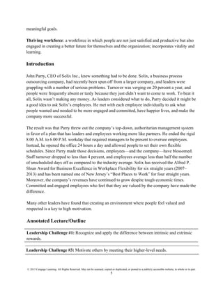 © 2015 Cengage Learning. All Rights Reserved. May not be scanned, copied or duplicated, or posted to a publicly accessible website, in whole or in part.
5
meaningful goals.
Thriving workforce: a workforce in which people are not just satisfied and productive but also
engaged in creating a better future for themselves and the organization; incorporates vitality and
learning.
Introduction
John Parry, CEO of Solix Inc., knew something had to be done. Solix, a business process
outsourcing company, had recently been spun off from a larger company, and leaders were
grappling with a number of serious problems. Turnover was verging on 20 percent a year, and
people were frequently absent or tardy because they just didn’t want to come to work. To beat it
all, Solix wasn’t making any money. As leaders considered what to do, Parry decided it might be
a good idea to ask Solix’s employees. He met with each employee individually to ask what
people wanted and needed to be more engaged and committed, have happier lives, and make the
company more successful.
The result was that Parry threw out the company’s top-down, authoritarian management system
in favor of a plan that has leaders and employees working more like partners. He ended the rigid
8.00 A.M. to 6.00 P.M. workday that required managers to be present to oversee employees.
Instead, he opened the office 24 hours a day and allowed people to set their own flexible
schedules. Since Parry made those decisions, employees—and the company—have blossomed.
Staff turnover dropped to less than 4 percent, and employees average less than half the number
of unscheduled days off as compared to the industry average. Solix has received the Alfred P.
Sloan Award for Business Excellence in Workplace Flexibility for six straight years (2007–
2013) and has been named one of New Jersey’s “Best Places to Work” for four straight years.
Moreover, the company’s revenues have continued to grow despite tough economic times.
Committed and engaged employees who feel that they are valued by the company have made the
difference.
Many other leaders have found that creating an environment where people feel valued and
respected is a key to high motivation.
Annotated Lecture/Outline
Leadership Challenge #1: Recognize and apply the difference between intrinsic and extrinsic
rewards.
Leadership Challenge #3: Motivate others by meeting their higher-level needs.
 