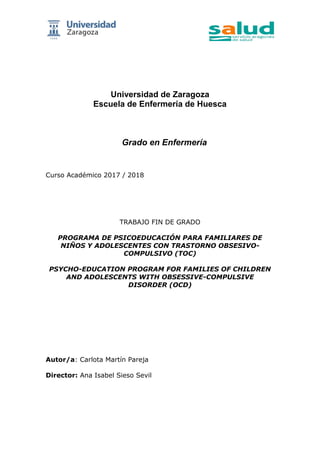 Universidad de Zaragoza
Escuela de Enfermería de Huesca
Grado en Enfermería
Curso Académico 2017 / 2018
TRABAJO FIN DE GRADO
PROGRAMA DE PSICOEDUCACIÓN PARA FAMILIARES DE
NIÑOS Y ADOLESCENTES CON TRASTORNO OBSESIVO-
COMPULSIVO (TOC)
PSYCHO-EDUCATION PROGRAM FOR FAMILIES OF CHILDREN
AND ADOLESCENTS WITH OBSESSIVE-COMPULSIVE
DISORDER (OCD)
Autor/a: Carlota Martín Pareja
Director: Ana Isabel Sieso Sevil
 