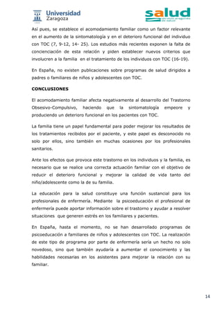 14
Así pues, se establece el acomodamiento familiar como un factor relevante
en el aumento de la sintomatología y en el deterioro funcional del individuo
con TOC (7, 9-12, 14- 25). Los estudios más recientes exponen la falta de
concienciación de esta relación y piden establecer nuevos criterios que
involucren a la familia en el tratamiento de los individuos con TOC (16-19).
En España, no existen publicaciones sobre programas de salud dirigidos a
padres o familiares de niños y adolescentes con TOC.
CONCLUSIONES
El acomodamiento familiar afecta negativamente al desarrollo del Trastorno
Obsesivo-Compulsivo, haciendo que la sintomatología empeore y
produciendo un deterioro funcional en los pacientes con TOC.
La familia tiene un papel fundamental para poder mejorar los resultados de
los tratamientos recibidos por el paciente, y este papel es desconocido no
solo por ellos, sino también en muchas ocasiones por los profesionales
sanitarios.
Ante los efectos que provoca este trastorno en los individuos y la familia, es
necesario que se realice una correcta actuación familiar con el objetivo de
reducir el deterioro funcional y mejorar la calidad de vida tanto del
niño/adolescente como la de su familia.
La educación para la salud constituye una función sustancial para los
profesionales de enfermería. Mediante la psicoeducación el profesional de
enfermería puede aportar información sobre el trastorno y ayudar a resolver
situaciones que generen estrés en los familiares y pacientes.
En España, hasta el momento, no se han desarrollado programas de
psicoeducación a familiares de niños y adolescentes con TOC. La realización
de este tipo de programa por parte de enfermería sería un hecho no solo
novedoso, sino que también ayudaría a aumentar el conocimiento y las
habilidades necesarias en los asistentes para mejorar la relación con su
familiar.
 