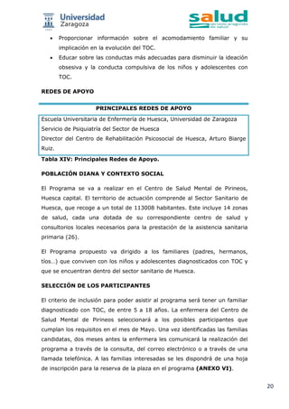 20
 Proporcionar información sobre el acomodamiento familiar y su
implicación en la evolución del TOC.
 Educar sobre las conductas más adecuadas para disminuir la ideación
obsesiva y la conducta compulsiva de los niños y adolescentes con
TOC.
REDES DE APOYO
PRINCIPALES REDES DE APOYO
Escuela Universitaria de Enfermería de Huesca, Universidad de Zaragoza
Servicio de Psiquiatría del Sector de Huesca
Director del Centro de Rehabilitación Psicosocial de Huesca, Arturo Biarge
Ruiz.
Tabla XIV: Principales Redes de Apoyo.
POBLACIÓN DIANA Y CONTEXTO SOCIAL
El Programa se va a realizar en el Centro de Salud Mental de Pirineos,
Huesca capital. El territorio de actuación comprende al Sector Sanitario de
Huesca, que recoge a un total de 113008 habitantes. Este incluye 14 zonas
de salud, cada una dotada de su correspondiente centro de salud y
consultorios locales necesarios para la prestación de la asistencia sanitaria
primaria (26).
El Programa propuesto va dirigido a los familiares (padres, hermanos,
tíos…) que conviven con los niños y adolescentes diagnosticados con TOC y
que se encuentran dentro del sector sanitario de Huesca.
SELECCIÓN DE LOS PARTICIPANTES
El criterio de inclusión para poder asistir al programa será tener un familiar
diagnosticado con TOC, de entre 5 a 18 años. La enfermera del Centro de
Salud Mental de Pirineos seleccionará a los posibles participantes que
cumplan los requisitos en el mes de Mayo. Una vez identificadas las familias
candidatas, dos meses antes la enfermera les comunicará la realización del
programa a través de la consulta, del correo electrónico o a través de una
llamada telefónica. A las familias interesadas se les dispondrá de una hoja
de inscripción para la reserva de la plaza en el programa (ANEXO VI).
 
