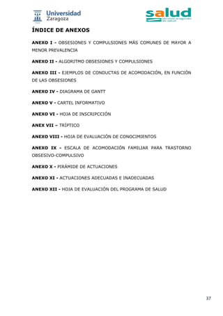 37
ÍNDICE DE ANEXOS
ANEXO I - OBSESIONES Y COMPULSIONES MÁS COMUNES DE MAYOR A
MENOR PREVALENCIA
ANEXO II - ALGORITMO OBSESIONES Y COMPULSIONES
ANEXO III - EJEMPLOS DE CONDUCTAS DE ACOMODACIÓN, EN FUNCIÓN
DE LAS OBSESIONES
ANEXO IV - DIAGRAMA DE GANTT
ANEXO V - CARTEL INFORMATIVO
ANEXO VI - HOJA DE INSCRIPCCIÓN
ANEX VII – TRÍPTICO
ANEXO VIII - HOJA DE EVALUACIÓN DE CONOCIMIENTOS
ANEXO IX - ESCALA DE ACOMODACIÓN FAMILIAR PARA TRASTORNO
OBSESIVO-COMPULSIVO
ANEXO X - PIRÁMIDE DE ACTUACIONES
ANEXO XI - ACTUACIONES ADECUADAS E INADECUADAS
ANEXO XII - HOJA DE EVALUACIÓN DEL PROGRAMA DE SALUD
 